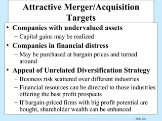 Attractive Merger/Acquisition Targets Companies with undervalued assets Capital gains may be realized Companies in financial distress May be purchased at bargain prices and turned around Appeal of Unrelated Diversification Strategy Business risk scattered over different industries Financial resources can be directed to those industries offering the best profit prospects If bargain-priced firms with big profit potential are bought, shareholder wealth can be enhanced 