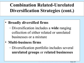 Combination Related-Unrelated Diversification Strategies (cont.) Broadly diversified firms Diversification includes a  wide  ranging collection of either related or unrelated  businesses or a mixture Multi-business firms Diversification portfolio includes several  unrelated groups  or  related businesses 