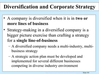 Diversification and Corporate Strategy A company is diversified when it is in  two or more lines of business Strategy-making in a diversified company is a bigger picture exercise than crafting a strategy for a  single line-of-business A diversified company needs a multi-industry, multi-business strategy A strategic action plan must be developed and implemented for several different businesses competing in diverse industry environment 