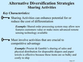 Example:   Shared order processing system may allow new features customers value or make more advanced remote sensing technology available Example:   Procter & Gamble’s sharing of sales and physical distribution for disposable diapers and paper towels is effective because these items are so bulky and costly to ship Key Characteristics: Sharing Activities Alternative Diversification Strategies Sharing Activities can enhance potential for or reduce the cost of differentiation Must involve activities that are crucial to competitive advantage 