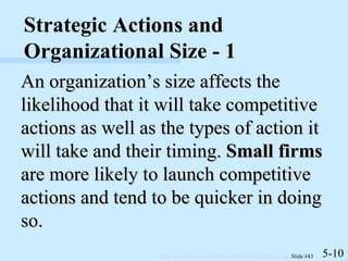 An organization’s size affects the likelihood that it will take competitive actions as well as the types of action it will take and their timing.  Small firms  are more likely to launch competitive actions and tend to be quicker in doing so. 5-10 Strategic Actions and Organizational Size - 1 