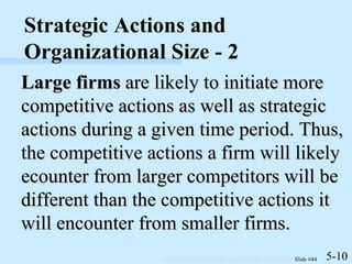 Large firms  are likely to initiate more competitive actions as well as strategic actions during a given time period. Thus, the competitive actions a firm will likely ecounter from larger competitors will be different than the competitive actions it will encounter from smaller firms. 5-10 Strategic Actions and Organizational Size - 2 