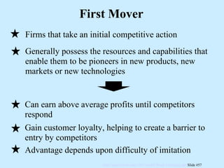 First Mover Firms that take an initial competitive action Generally possess the resources and capabilities that enable them to be pioneers in new products, new markets or new technologies Can earn above average profits until competitors respond Gain customer loyalty, helping to create a barrier to entry by competitors Advantage depends upon difficulty of imitation 