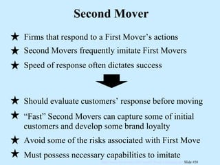 Second Mover Firms that respond to a First Mover’s actions Second Movers frequently imitate First Movers Speed of response often dictates success Should evaluate customers’ response before moving “ Fast” Second Movers can capture some of initial customers and develop some brand loyalty Avoid some of the risks associated with First Move Must possess necessary capabilities to imitate 