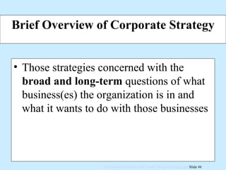 Brief Overview of Corporate Strategy Those strategies concerned with the  broad and long-term  questions of what business(es) the organization is in and what it wants to do with those businesses 