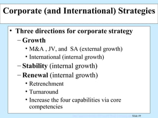 Corporate (and International) Strategies Three directions for corporate strategy Growth M&A , JV, and  SA (external growth) International (internal growth) Stability  (internal growth) Renewal  (internal growth) Retrenchment Turnaround Increase the four capabilities via core competencies 
