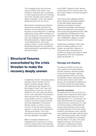 The Global Risks Report 2021 16
The immediate human and economic
costs of COVID-19 are severe. They
threaten to scale back years of progress
on reducing global poverty and inequality
and further damage social cohesion and
global cooperation, which were already
weakening before the virus struck.
New barriers to individual and collective
advancement will likely result from the
pandemic as the world faces the sudden
disruption of social interactions, a widening
digital divide, abrupt shifts in markets and
consumer behaviour, loss of education and
jobs, and challenges to democracy and
international relations. “Digital inequality”,
“youth disillusionment” and “social
cohesion erosion”—newly included in the
Global Risks Perception Survey (GRPS)—
were all identified by respondents as critical
short-term threats.
A digital leap forward—disrupting industry,
education, labour markets, and the
balance of power between nations—
risks widening the gap between the
technological “haves” and “have-nots”.
All generations and groups have been
affected by the crisis: older populations
are the most vulnerable to the pandemic
itself, and youth face new barriers to
social mobility, strains on mental health,
uncertain economic prospects and the
continued degradation of the planet.
Climate change—to which no one is
immune, nor can the world vaccinate
against it—continues to be catastrophic:
“climate action failure” is the most
impactful and second most likely long-
term risk identified in the GRPS.
Billions of people worldwide are at
heightened risk of missing out on future
economic opportunities, and the benefits
of a resilient global community. According
to the GRPS, “livelihood crises” will be a
critical threat over the next two years, and
their impact is likely to continue throughout
the decade.
The crisis has also challenged national
policy-making and international relations
in ways that threaten lasting impacts.
Institutions and policies to support
international coordination were already in
decline, and responses to the pandemic
have caused new geopolitical tensions. With
new stalemates and flashpoints in view,
GRPS respondents rated “state collapse”
and “multilateralism collapse” as critical
threats over the next five to ten years.
Despite these challenges, there is also
space for building resilience. In this
chapter, we close with a reflection on
how governments, businesses and
societies can begin to take steps for better
preparedness in the face of perpetual
global risk (see Box 1.1).
Damage and disparity
The effects of COVID-19, along with
some aspects of the policy response,
however necessary, have left societies
and economies damaged, widened
existing disparities within communities
and between nations, disproportionately
harmed certain sectors and societal
groups, and complicated the pathway for
the world to achieve the United Nations
Sustainable Development Goals by 2030.
Economic shockwave
The global economy has now sunk to its
deepest crisis in peacetime. World output
is expected to have shrunk by 4.4% in
2020 (see Figure 1.1).1
In comparison, the
2008–2009 Financial Crisis caused the
world economy to contract by 0.1%. Data
for the third quarter of 2020 hinted that
recovery was underway, but the impact
of surging infections in the fourth quarter
remains to be measured: many countries
were registering more daily cases than they
had in the second quarter, when the G20
economies contracted at an annualized
rate (see Table 1.1 for data on the seven
largest economies).2
The economic
contraction is expected to increase
inequality in many countries;3
but an
Structural fissures
exacerbated by the crisis
threaten to make the
recovery deeply uneven
 