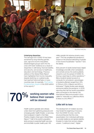 The Global Risks Report 2021 19
Underlying disparities
The damage from COVID-19 has been
worsened by long-standing gender,
race, age and income inequalities.
Disadvantaged groups went into the
crisis with lower resilience as a result of
disparities in well-being; financial stability
and security; and access to healthcare,
education and technology. Previous
editions of the Global Risks Report
have highlighted that income inequality,
despite declining on a global scale,
had reached historical highs in many
countries (see, for example, The Fraying
Fundamentals chapter in the 2020 edition
of the report).32
million people into extreme poverty every
year.34
This has amplified the pandemic’s
impact on the physical well-being of people
in low-income households,35
women,36
and
the elderly.
Sixty percent of adults lacked basic digital
knowledge and skills when workplaces
and schools across the world suddenly
closed to curb the spread of COVID-19,
forcing a rapid leap to online operations.37
Many students lacked access to a
computer for schoolwork: percentages
of students affected ranged from 25%
in China to 45% in Mexico and 65% in
Indonesia.38
Digital divides were already
worrisome before the pandemic: in 2018,
reporting that half the world’s population
were connected to the internet, the
International Telecommunication Union
called to “redouble our collective efforts
to leave no one offline”.39
Little left to lose
The development of multiple vaccines
may herald the beginning of recovery
from the COVID-19 crisis—but the
structural fissures that the crisis
exacerbated, from individual well-being
to societal resilience and global stability,
threaten to make that recovery deeply
uneven. “Livelihood crises”, “digital
Health systems globally were already
under strain from gathering pressures and
emerging public health threats—a worrying
trend analysed in depth in the False
Positive chapter of last year’s Global Risks
Report.33
Half of the world’s population
lacks access to essential health services,
and shortfalls in public health push 100
working women who
believe their careers
will be slowed
70%
REUTERS/THAPLIYAL
 