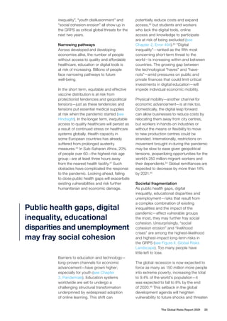 The Global Risks Report 2021 20
inequality”, “youth disillusionment” and
“social cohesion erosion” all show up in
the GRPS as critical global threats for the
next two years.
Narrowing pathways
Across developed and developing
economies alike, the number of people
without access to quality and affordable
healthcare, education or digital tools is
at risk of increasing. Billions of people
face narrowing pathways to future
well-being.
In the short term, equitable and effective
vaccine distribution is at risk from
protectionist tendencies and geopolitical
tensions—just as these tendencies and
tensions put essential medical supplies
at risk when the pandemic started (see
Hindsight). In the longer term, inequitable
access to quality healthcare will persist as
a result of continued stress on healthcare
systems globally. Health capacity in
some European countries has already
suffered from prolonged austerity
measures.40
In Sub-Saharan Africa, 20%
of people over 60—the highest-risk age
group—are at least three hours away
from the nearest health facility.41
Such
obstacles have complicated the response
to the pandemic. Looking ahead, failing
to close public health gaps will exacerbate
existing vulnerabilities and risk further
humanitarian and economic damage.
Barriers to education and technology—
long-proven channels for economic
advancement—have grown higher;
especially for youth (see Chapter
3, Pandemials). Education systems
worldwide are set to undergo a
challenging structural transformation
underpinned by widespread adoption
of online learning. This shift can
potentially reduce costs and expand
access,42
but students and workers
who lack the digital tools, online
access and knowledge to participate
are at risk of being excluded (see
Chapter 2, Error 404).43
“Digital
inequality”—ranked as the fifth most
concerning short-term threat to the
world—is increasing within and between
countries. The growing gap between
the technological “haves” and “have-
nots”—amid pressures on public and
private finances that could limit critical
investments in digital education—will
impede individual economic mobility.
Physical mobility—another channel for
economic advancement—is at risk too.
Domestically, the digital leap forward
can allow businesses to reduce costs by
relocating them away from city centres,
but workers in hands-on industries or
without the means or flexibility to move
to new production centres could be
stranded. Internationally, restrictions on
movement brought in during the pandemic
may be slow to ease given geopolitical
tensions, jeopardizing opportunities for the
world’s 250 million migrant workers and
their dependents.44
Global remittances are
expected to decrease by more than 14%
by 2021.45
Societal fragmentation
As public health gaps, digital
inequality, educational disparities and
unemployment—risks that result from
a complex combination of existing
inequalities and the impact of the
pandemic—affect vulnerable groups
the most, they may further fray social
cohesion. Unsurprisingly, “social
cohesion erosion” and “livelihood
crises” are among the highest-likelihood
and highest-impact long-term risks in
the GRPS (see Figure II, Global Risks
Landscape). Too many people have
little left to lose.
The global recession is now expected to
force as many as 150 million more people
into extreme poverty, increasing the total
to 9.4% of the world’s population—it
was expected to fall to 8% by the end
of 2020.46
This setback in the global
development agenda will heighten
vulnerability to future shocks and threaten
Public health gaps, digital
inequality, educational
disparities and unemployment
may fray social cohesion
 