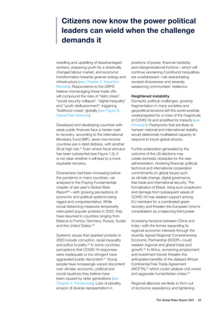 The Global Risks Report 2021 22
reskilling and upskilling of disadvantaged
workers, preparing youth for a drastically
changed labour market, and economic
transformation towards greener energy and
infrastructure (see Chapter 5, Imperfect
Markets). Respondents to the GRPS
believe mismanaging these trade-offs
will compound the risks of “debt crises”,
“social security collapse”, “digital inequality”
and “youth disillusionment”; triggering
“livelihood crises” globally (see Figure III,
Global Risk Network).
Developed and developing countries with
weak public finances face a harder road
to recovery: according to the International
Monetary Fund (IMF), seven low-income
countries are in debt distress, with another
28 at high risk.47
Even where fiscal stimulus
has been substantial (see Figure 1.2), it
is not clear whether it will lead to a more
equitable recovery.
Divisiveness had been increasing before
the pandemic in many countries—as
analysed in the Fraying Fundamentals
chapter of last year’s Global Risks
Report48
—with growing perceptions of
economic and political systems being
rigged and unrepresentative. While
social distancing measures temporarily
interrupted popular protests in 2020, they
have resumed in countries ranging from
Belarus to France, Germany, Russia, Sudan
and the United States.49
Systemic issues that sparked protests in
2020 include corruption, racial inequality
and police brutality.50
In some countries,
perceptions that COVID-19 responses
were inadequate or too stringent have
aggravated public discontent.51
Young
people have increasingly voiced discontent
over climate, economic, political and
social injustices they believe have
been caused by older generations (see
Chapter 3, Pandemials). Loss of plurality,
erosion of diverse representation in
positions of power, financial hardship
and intergenerational frictions—which will
continue worsening if profound inequalities
are unaddressed—risk exacerbating
societal divisiveness and severely
weakening communities’ resilience.
Heightened instability
Domestic political challenges, growing
fragmentation in many societies and
geopolitical tensions left the world woefully
underprepared for a crisis of the magnitude
of COVID-19 and amplified its impacts (see
Hindsight). Flashpoints that are likely to
hamper national and international stability
would deteriorate multilateral capacity to
respond to future global shocks.
Further polarization generated by the
outcome of the US elections may
create domestic obstacles for the new
administration, hindering financial, political,
technical and international cooperation
commitments on global issues such
as climate change, digital governance,
free trade and international security. The
formalization of Brexit, rising euro-scepticism
and damage from subsequent waves of
COVID-19 may weaken support among
EU members for a coordinated green
recovery and threaten the European Union’s
consolidation as a balancing third power.
Increasing tensions between China and
India—with the former expanding its
regional economic interests through the
recently signed Regional Comprehensive
Economic Partnership (RCEP)—could
weaken regional and global trade and
growth.52
In Africa, worsening employment
and investment trends threaten the
anticipated benefits of the delayed African
Continental Free Trade Agreement
(AfCFTA),53
which could catalyse civil unrest
and aggravate humanitarian crises.54
Regional alliances are likely to form out
of economic expediency and tightening
Citizens now know the power political
leaders can wield when the challenge
demands it
 