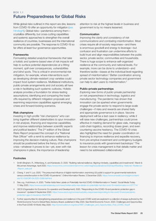 The Global Risks Report 2021 25
While global risks outlined in this report are dire, lessons
from COVID-19 offer an opportunity for mitigation (see
Hindsight). Global risks—pandemics among them—
crystallize differently, but cross-cutting capabilities
and systemic approaches to strengthen the overall
resilience of countries, businesses and the international
community are possible. The response to COVID-19 so
far offers at least four governance opportunities.
Frameworks
Formulating detailed analytical frameworks that take
a holistic and systems-based view of risk impacts will
help to surface potential dependencies at a fitting
moment, spill-over consequences, vulnerabilities
and blind spots. This is critical in environmental risk
mitigation, for example, where interventions such
as developing climate-resistant crop varieties could
impact food system resilience. Multilateral institutions,
public-private arrangements and civil society all have
a role in facilitating such systemic outlooks. Holistic
analysis provides a foundation for stress-testing
assumptions; identifying and comparing the trade-
offs required by different mitigation proposals and
examining responsive capabilities against emerging
crises and forward-looking scenarios.
Risk champions
Investing in high-profile “risk champions” who can
bring together different stakeholders to spur innovation
in risk analysis, financing and response capabilities,
and improve relationships between scientific experts
and political leaders.1
The 2nd
edition of the Global
Risks Report proposed the concept of a “National
Risk Officer” with a remit to enhance resilience by
improving the decision-making culture. Risk champions
should be positioned before the frenzy of the next
crisis—whatever it proves to be—yet, even with risk
champions in place, the importance of leadership
attention to risk at the highest levels in business and
government is by no means lessened.
Communication
Improving the clarity and consistency of risk
communications and combating misinformation. Most
crises require all-of-society responses—and there
is enormous goodwill and energy to leverage—but
confusion and frustration can undermine efforts to
build trust and align responsibilities between the public
sector, private sector, communities and households.
There is huge scope to enhance self-organized
resilience at the community and national levels. For
example, more can be done to understand—and
therefore tackle—biases at the individual level regarding
spread of misinformation.2
Better coordination among
private sector technology companies and government
can help to alert users to misinformation.3
Public-private partnerships
Exploring new forms of public-private partnership
on risk preparedness in technology, logistics and
manufacturing. The pandemic has shown that
innovation can be sparked when governments
engage the private sector to respond to large-scale
challenges—if risks and rewards are shared fairly
and appropriate governance is in place. Vaccine
deployment will be a test case in resiliency: while it
will raise new challenges, partnerships could prove
effective in meeting demand for glass vials, managing
cold-chain logistics, recording doses given, and even
countering vaccine hesitancy. The COVID-19 crisis
also highlighted the need for greater coordination on
financing to improve resilience and expedite recovery,
from pre-emptive investment and contingency budgets
to insurance pools with government backstops.4
The
lesson for crisis management is that details matter and
need to be addressed collaboratively.5
Footnotes
1	 Smith-Bingham, R., Wittenberg, A. and Kaniewski, D. 2020. “Building national resilience: Aligning mindsets, capabilities and investments”. Marsh &
McLennan Advantage. April 2020. https://www.mmc.com/content/dam/mmc-web/insights/publications/2020/april/Building--National--Resilience-
-Report_web.pdf
2	 Cheng, Y. and Y. Luo. 2020. “The presumed influence of digital misinformation: examining US public’s support for governmental restrictions
versus corrective action in the COVID-19 pandemic”. Online Information Review. 2 December 2020. https://www.emerald.com/insight/content/
doi/10.1108/OIR-08-2020-0386/full/html
3	 See, e.g., Hutchinson, A. 2020. “Twitter Adds New Labels on Potentially Harmful COVID-19 Misinformation in Tweets”. Social Media Today.
11 May 2020. https://www.socialmediatoday.com/news/twitter-adds-new-labels-on-potentially-harmful-covid-19-misinformation-in-t/577714/
4	 OECD (Organisation for Economic Co-operation and Development). 2020. “Responding to the COVID-19 and pandemic protection gap in
insurance”. Updated 9 September 2020. https://www.oecd.org/coronavirus/policy-responses/responding-to-the-covid-19-and-pandemic-
protection-gap-in-insurance-35e74736/
5	 Further opportunities for strengthening preparedness and resilience in the post-COVID world are explored in a collection of essays authored by the
World Economic Forum’s Global Risks Advisory Board, published in May 2020. See World Economic Forum. 2020. Challenges and Opportunities
in the Post-COVID-19 World. May 2020. http://www3.weforum.org/docs/WEF_Challenges_and_Opportunities_Post_COVID_19.pdf
BOX 1.1
Future Preparedness for Global Risks
 