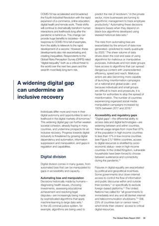 The Global Risks Report 2021 30
COVID-19 has accelerated and broadened
the Fourth Industrial Revolution with the rapid
expansion of e-commerce, online education,
digital health and remote work. These shifts
will continue to dramatically transform human
interactions and livelihoods long after the
pandemic is behind us. This change can
provide huge benefits to societies—the
response to COVID-19 is full of examples,
from the ability to telework to the rapid
development of a vaccine.1
However, these
developments also risk exacerbating and
creating inequalities. Respondents to the
Global Risks Perception Survey (GRPS) rated
“digital inequality” both as a critical threat to
the world over the next two years and the
seventh most likely long-term risk.
predict the risk of recidivism.4
In the private
sector, more businesses are turning to
algorithmic management to track employee
productivity.5
Automating these decisions
deepens biases when they depend on
black-box algorithms developed using
skewed historical data sets.6
The risks from automating bias are
exacerbated by the amount of data now
generated—predicted to nearly quadruple
by 2025.7
The sheer volume of data
drives down the cost and ease of using
algorithms for malicious or manipulative
purposes. Individuals and non-state groups
have access to algorithms that can spread
dangerous content with unprecedented
efficiency, speed and reach. Malicious
actors are also becoming more capable
of launching misinformation campaigns
on a national and global scale—and
because individuals and small groups
are difficult to track and prosecute, it is
harder for authorities to stop the spread of
misinformation. The number of countries
experiencing organized social media
manipulation campaigns increased by
150% between 2017 and 2019.8
Accessibility and regulatory gaps
“Digital gaps”—the differential ability to
access data and digital technologies—are
widening between and within countries.
Internet usage ranges from more than 87%
of the population in high-income countries
to less than 17% in low-income countries
(see Figure 2.1).9
Within countries, access
to digital resources is stratified by socio-
economic status—even in high-income
countries. In the United Kingdom, vulnerable
households have been forced to choose
between sustenance and connectivity
during the pandemic.10
Fissures in digital equality are exacerbated
by political and geopolitical incentives.
Some governments shut down internet
access to control the flow of information
and public discourse within and outside
their borders,11
or specifically to exclude
foreign-based platforms.12
The United
Nations has called for “all governments to
immediately end any and all blanket internet
and telecommunication shutdowns.”13
Still,
23% of countries ban or censor news,14
which limits their citizens’ access to critical
digital resources.
A widening digital gap
can undermine an
inclusive recovery
Individuals differ more and more in their
digital autonomy and opportunities to earn a
livelihood in the digital markets of tomorrow.2
This widening digital gap can further weaken
societal cohesion, already fraying in many
countries, and undermine prospects for an
inclusive recovery. Progress towards digital
inclusivity is threatened by growing digital
dependency and automation, information
suppression and manipulation, and gaps in
regulation and capabilities.
Digital division
Digital division comes in many guises, from
automated bias that can be manipulated to
gaps in accessibility and capacity.
Automating bias and manipulation
Decisions historically made by humans—
diagnosing health issues, choosing
investments, assessing educational
achievement and resolving legal
disputes—are increasingly being made
by sophisticated algorithms that apply
machine learning to large data sets.3
In the US criminal justice system, for
example, algorithms are being used to
 