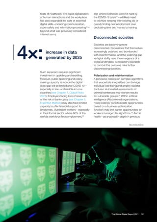 32
The Global Risks Report 2021
fields of healthcare. The rapid digitalization
of human interactions and the workplace
has also expanded the suite of essential
digital skills—including communication,
cyber safety and information processing19
—
beyond what was previously considered
internet savvy.
and where livelihoods were hit hard by
the COVID-19 crisis21
—will likely need
to prioritize keeping their existing job or
quickly finding new employment over
dedicating time and money to training.
Disconnected societies
Societies are becoming more
disconnected. Populations find themselves
increasingly polarized and bombarded
with misinformation, and the widening gap
in digital ability risks the emergence of a
digital underclass. A regulatory backlash
to combat this outcome risks further
disconnecting societies.
Polarization and misinformation
A pervasive reliance on complex algorithms
that exacerbate inequalities can damage
individual well-being and amplify societal
fractures. Automated assessments of
criminal sentences may worsen results
for vulnerable groups.22
Within artificial
intelligence (AI)-powered organizations,
“code ceilings” (which dictate opportunities
based on a business optimization
function) may limit career opportunities for
workers managed by algorithms.23
And in
health—as analysed in depth in previous
increase in data
generated by 2025
4×:
Such expansion requires significant
investment in upskilling and reskilling.
However, public spending and policy-
making capacity to reduce the digital
skills gap will be limited after COVID-19—
especially in low- and middle-income
countries (see Chapter 1, Global Risks
2021). Employers facing loss of revenues
or the risk of bankruptcy (see Chapter 5,
Imperfect Markets) may also have limited
capacity to offer financial support to
employees. Vulnerable workers—especially
in the informal sector, where 60% of the
world’s workforce finds employment,20
REUTERS/RUVIC
 