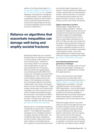 The Global Risks Report 2021 33
editions of the Global Risks Report (see,
for example, Chapter 6, False Positive, in
the 15th
edition of that report)24
—skewed
databases could lead AI to misdiagnose
or mistreat patients. If left undetected or
unaddressed, algorithmic discrimination—
and the resulting societal divisiveness—
could worsen exponentially as stronger
computing capabilities boost the speed
and reach of algorithms.25
Widespread falsehoods and conspiracy
theories hinder civic debate and consensus
on critical political, public health and
environmental issues. “Infodemics”
surrounding COVID-19, for example,
have impeded efforts to stem the
physical damage from the disease—
false information that ingesting highly
concentrated alcohol kills SARS-CoV-2
caused over 700 deaths and nearly 6,000
hospitalizations in Iran.26
Misinformation
could endanger a global recovery that
hinges on the widespread vaccination.
As one European diplomat commented,
“disinformation will continue. Vaccination
seems to be the next battleground.”27
More
broadly, disinformation and misinformation
campaigns can erode community trust in
science, threaten governability and tear
the social fabric. According to the GRPS,
“backlash against science” will heighten
the risks of “climate action failure” and
“infectious diseases” over the next decade
(see Figure III, Global Risks Network).
Misinformation is increasingly threatening
civil liberties and democracy.28
“Post-truth”
politics29
—from deliberate manipulation
campaigns to the unmitigated spread of
conspiracy theories and fake news—are
“amplifying hate speech; heightening
the risk of conflict, violence and human
rights violations; and threatening long-
term prospects for advancing democracy”
as the World Health Organization has
warned.30
Yet blunt government attempts to
combat misinformation can exacerbate the
problem. Internet restrictions, for example,
risk excluding whole societies from the
global information economy, while more
invasive control could infringe civil liberties.
Digital underclass of workers
Widening gaps in digital literacy risk
creating a digital underclass.31
Workers
excluded from digital resources will miss the
educational and employment opportunities
constantly created by the global digital
economy: the World Economic Forum’s
Future of Jobs Report estimates that, by
2025, 97 million new jobs may emerge from
the division of labour between humans and
machines.32
The digital exclusion of billions
of workers worldwide increases the risk of
“livelihood crises” and is likely to exacerbate
“social cohesion erosion”—two of the
highest likelihood and highest impact risks
of the next 10 years, according to the GRPS
(see Figure II, Global Risks Landscape).
User disenfranchisement and
governance challenges
At a time when a growing number of human
activities are going digital, individuals and
institutions face a heightened risk of losing
their digital autonomy.
Power is becoming more concentrated
in markets such as online retail, online
payments and communication services (see
Chapter Chapter 5, Imperfect Markets).33
“Digital power concentration”—the sixth
most likely long-term risk according to
GRPS respondents—could confine political
and societal discourse to a limited number
of platforms that have the capability of
filtering information and further reducing the
already limited agency of individuals and
organizations over how their data are used.34
Stretched budgets will limit consumers’
options as they choose digital services and
providers that best suit their new needs.
Lack of competition between providers
by way of offering stricter data privacy
policies could prevent users from gaining
more control over how their data are
collected, used and monetized.35
Users
and consumers could also lose the power
to negotiate or revoke the use and storage
of data they have already shared, willingly
Reliance on algorithms that
exacerbate inequalities can
damage well-being and
amplify societal fractures
 