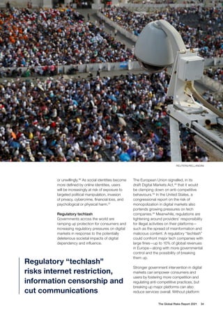 The Global Risks Report 2021 34
or unwillingly.36
As social identities become
more defined by online identities, users
will be increasingly at risk of exposure to
targeted political manipulation, invasion
of privacy, cybercrime, financial loss, and
psychological or physical harm.37
Regulatory techlash
Governments across the world are
ramping up protection for consumers and
increasing regulatory pressures on digital
markets in response to the potentially
deleterious societal impacts of digital
dependency and influence.
The European Union signalled, in its
draft Digital Markets Act,38
that it would
be clamping down on anti-competitive
behaviours.39
In the United States, a
congressional report on the risk of
monopolization in digital markets also
portends growing pressures on tech
companies.40
Meanwhile, regulations are
tightening around providers’ responsibility
for illegal activities on their platforms—
such as the spread of misinformation and
malicious content. A regulatory “techlash”
could confront major tech companies with
large fines—up to 10% of global revenues
in Europe—along with more governmental
control and the possibility of breaking
them up.
Stronger government intervention in digital
markets can empower consumers and
users by fostering more competition and
regulating anti-competitive practices, but
breaking up major platforms can also
reduce services overall. Without platform
Regulatory “techlash”
risks internet restriction,
information censorship and
cut communications
REUTERS/RELLANDINI
 