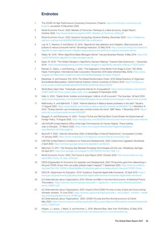 The Global Risks Report 2021 36
Endnotes
1	 The COVID-19 High Performance Computing Consortium. Projects. https://covid19-hpc-consortium.org/
projects, accessed 15 December 2020.
2	 World Economic Forum. 2020. Markets of Tomorrow: Pathways to a New Economy. Insight Report.
October 2020. http://www3.weforum.org/docs/WEF_Markets_of_Tomorrow_2020.pdf
3	 World Economic Forum. 2020. Quantum Computing. Dynamic Briefing. December 2020. https://intelligence.
weforum.org/topics/a1G0X000006OGsDUAW?tab=publications
4	 Lee, N. T., Resnick, P. and Barton, G. 2019. “Algorithmic bias detection and mitigation: Best practices and
policies to reduce consumer harms”. Brookings Institution. 22 May 2019. https://www.brookings.edu/research/
algorithmic-bias-detection-and-mitigation-best-practices-and-policies-to-reduce-consumer-harms/
5	 Walsh, M. 2019. “When Algorithms Make Managers Worse”. Harvard Business Review. 8 May 2019. https://hbr.
org/2019/05/when-algorithms-make-managers-worse
6	 Kwan, N. 2018. “The Hidden Dangers in Algorithmic Decision Making”. Towards Data Science Inc. 1 December
2018. https://towardsdatascience.com/the-hidden-dangers-in-algorithmic-decision-making-27722d716a49
7	 Reinsel, D., Gantz, J. and Rydning, J. 2020. “The Digitization of the World: From Edge to Core”. IDC White
Paper. Framingham: International Data Corporation. November 2018 (data refreshed May 2020). https://www.
seagate.com/files/www-content/our-story/trends/files/dataage-idc-report-final.pdf
8	 Bradshaw, S. and Howard, P.N. 2019. The Global Disinformation Order: 2019 Global Inventory of Organised
Social Media Manipulation. Oxford Internet Institute. Oxford: University of Oxford. 2019. https://comprop.oii.
ox.ac.uk/wp-content/uploads/sites/93/2019/09/CyberTroop-Report19.pdf
9	 World Bank Open Data. “Individuals using the Internet (% of population)”. https://data.worldbank.org/indicator/
IT.NET.USER.ZS?most_recent_value_desc=true, accessed 15 December 2020.
10	 Kelly, A. 2020. “Digital divide ‘isolates and endangers’ millions of UK’s poorest”. The Guardian. 28 April 2020.
https://www.theguardian.com/world/2020/apr/28/digital-divide-isolates-and-endangers-millions-of-uk-poorest
11	 Makhovsky, A. and Balmforth, T. 2020. “Internet blackout in Belarus leaves protesters in the dark”. Reuters.
11 August 2020. https://www.reuters.com/article/us-belarus-election-internet-idUSKCN2571Q4; Rainsford, S.
2019. “Russia internet: Law introducing new controls comes into force”. BBC News. 1 November 2019. https://
www.bbc.com/news/world-europe-50259597
12	 Muggah, R. and Rohozinski, R. 2020. “Trump’s TikTok and WeChat Bans Could Shatter the Global Internet”.
Foreign Policy. 14 August 2020. https://foreignpolicy.com/2020/08/14/trump-bans-tiktok-wechat-open-internet/
13	 UN OHCHR (United Nations Office of the High Commissioner for Human Rights). “Press briefing
note on Ethiopia”. 27 March 2020. https://www.ohchr.org/en/NewsEvents/Pages/DisplayNews.
aspx?NewsID=25751&LangID=E
14	 Bischoff, P. 2020. “Internet Censorship 2020: A Global Map of Internet Restrictions”. Comparitech Limited.
15 January 2020. https://www.comparitech.com/blog/vpn-privacy/internet-censorship-map/
15	 UNCTAD (United Nations Conference on Trade and Development). 2020. Cybercrime Legislation Worldwide.
2 April 2020. https://unctad.org/page/cybercrime-legislation-worldwide
16	 Marchant, G. 2011. The Growing Gap Between Emerging Technologies and the Law. Heidelberg: Springer.
28 April 2011. https://link.springer.com/chapter/10.1007%2F978-94-007-1356-7_2
17	 World Economic Forum. 2020. The Future of Jobs Report 2020. October 2020. http://www3.weforum.org/
docs/WEF_Future_of_Jobs_2020.pdf
18	 OECD (Organisation for Economic Co-operation and Development). 2020. Productivity gains from teleworking in
the post COVID-19 era: How can public policies make it happen? 7 September 2020. https://read.oecd-ilibrary.
org/view/?ref=135_135250-u15liwp4jd&title=Productivity-gains-from-teleworking-in-the-post-COVID-19-era
19	 GOV.UK, Department for Education. 2019. Guidance: Essential digital skills framework. 23 April 2019. https://
www.gov.uk/government/publications/essential-digital-skills-framework/essential-digital-skills-framework
20	 ILO (International Labour Organization). 2018. Women and Men in the Informal Economy: A Statistical Picture.
Third edition. https://www.ilo.org/wcmsp5/groups/public/---dgreports/---dcomm/documents/publication/
wcms_626831.pdf
21	 ILO (International Labour Organization). 2020. Impact of the COVID-19 crisis on loss of jobs and hours among
domestic workers. 15 June 2020. https://www.ilo.org/wcmsp5/groups/public/---ed_protect/---protrav/---travail/
documents/publication/wcms_747961.pdf
ILO (International Labour Organization). 2020. COVID-19 crisis and the informal economy. ILO Brief.
May 2020. https://www.ilo.org/wcmsp5/groups/public/@ed_protect/@protrav/@travail/documents/briefingnote/
wcms_743623.pdf
22	 Angwin, J., Larson, J. Mattu, S. and Kirchner, L. 2016. Machine Bias. New York: ProPublica. 23 May 2016.
https://www.propublica.org/article/machine-bias-risk-assessments-in-criminal-sentencing
 