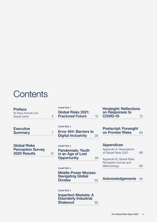 The Global Risks Report 2021 4
Contents
Preface
By Klaus Schwab and
Saadia Zahidi	 5
Executive
Summary	 7
Global Risks
Perception Survey
2020 Results	 10
Hindsight: Reflections
on Responses to
COVID-19	 72
Postscript: Foresight
on Frontier Risks	84
Appendices
Appendix A: Descriptions
of Global Risks 2021	86
Appendix B: Global Risks
Perception Survey and
Methodology	 90
Acknowledgements	 94
CHAPTER 1
Global Risks 2021:
Fractured Future	 15
CHAPTER 2
Error 404: Barriers to
Digital Inclusivity	 29
CHAPTER 3
Pandemials: Youth
in an Age of Lost
Opportunity	 39
CHAPTER 4
Middle Power Morass:
Navigating Global
Divides	 52
CHAPTER 5
Imperfect Markets: A
Disorderly Industrial
Shakeout	 62
 