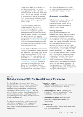 The Global Risks Report 2021 40
Young adults (ages 15–24) around the
world are experiencing their second
major global crisis within a decade:1
they
entered youth in the throes of the financial
crisis,2
and are now exiting at the outset
of a pandemic not seen in generations.
They will face serious challenges to their
education, economic prospects and
mental health.
The outlook for this generation
had already been diminished by
environmental degradation, rising
inequality (of many types - gender,
intergenerational, economic and ethnic),
varying degrees of violence, and social
disruption from the tech-enabled
industrial transformation. While the digital
leap forward (see Chapter 2, Error 404)
unlocked opportunities for some youth,
many are now entering the workforce in
an employment ice age.
In May 2020, the World Economic Forum’s
COVID-19 Risks Outlook warned of a “next
lost generation”.3
According to the Global
Risks Perception Survey (GRPS), “youth
disillusionment” is a top neglected risk
that will become a critical threat to the
world over the next two years (see Figure II,
Global Risks Landscape). For younger
respondents to the GRPS—the World
Economic Forum’s Global Shapers—
“youth disillusionment” is also a top blind
spot (see Box 3.1). Hard-fought societal
wins could be obliterated if the current
generation lacks adequate pathways to
educational and job opportunities.
A scarred generation
Today’s youth already bear the scars of
a decade-long financial crisis, an
outdated education system, and an
entrenched climate crisis, as well as
violence in many places.
Growing disparities
Global fiscal policies following the
Great Recession led to unequal prosperity
gains across societies and generations.
Large-scale financial stimulus packages
were insufficient for younger generations to
regain their footing, and austerity measures
hampered investment in education,
narrowing an important channel of mobility.
As a result, many young people have lingered
in precarious service jobs that are vulnerable
to major shocks. Pre-COVID, children and
youths accounted for two-thirds of the global
poor.4
COVID-19 has severely worsened
this situation.5
While the share of youth
is expected to increase across Africa—
where the median age currently stands at
just 19.7 years—and Oceania, Europe and
South-East Asia will see declines in their
youth populations by 2050,6
adding to the
demographic challenges of unemployment
and ageing in those regions.
BOX 3.1
Risks Landscape 2021: The Global Shapers’ Perspective
The Global Shapers Community is the World
Economic Forum’s network of young people driving
dialogue, action and change. Their responses to
the GRPS show higher aversion to risks than the
multistakeholder sample (see Figure 3.1). There are
some similarities, however: Global Shapers also rate
climate-related risks as the most likely and most
impactful long-term risks and “youth disillusionment”
as a top global blind spot.
The Shapers’ perceptions of critical threats to the
world show a telling pattern. They see personal
risks as immediate threats, macro risks in the
medium term and fundamental geopolitical risks in
the long term.
Top risks by horizon
	
– Short term (0–2 years): “mental health deterioration”,
“livelihood crises” and “infectious diseases”
	
– Medium term (3–5 years): “IT infrastructure
breakdown”, “resource geopolitization”, “price
instability”, and “asset bubble burst”
	
– Long term (5–10 years): “weapons of mass
destruction”, “multilateralism collapse” and
“state collapse”
Top blind spots
	
– “Climate action failure”, “mental health deterioration”
and “youth disillusionment”
 