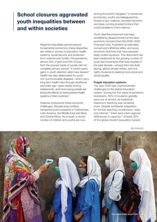 REUTERS/AZIZ
41
The Global Risks Report 2021
Regional inequalities persist beyond
fundamental economics; these disparities
are visible in access to education, health
systems, social security and protection
from violence and conflict. Pre-pandemic,
almost 44% of girls and 34% of boys
from the poorest strata of society did not
complete primary school.7
In recent years,
gains in youth retention rates have slowed.8
Health has also deteriorated for youth:
non-communicable diseases—which carry
long-term health risks through adulthood
and older age—grew starkly among
adolescents, and more young people are
facing the effects of overburdened health
systems in their countries.9
Violence compounds these structural
challenges. Decade-long conflicts
hampered youth prospects in Central Asia,
Latin America, the Middle East and West
and Central Africa. As a result, a record
number of children and youths are now
among the world’s refugees.10
In advanced
economies, youths are beleaguered by
threats of gun violence, domestic terrorism
and deep-running societal frictions that
could escalate to more violence.
Youth disenfranchisement has been
amplified by disappointment at the slow
economic recovery from the 2008–2009
Financial Crisis, frustration at ostensibly
corrupt and ineffective elites, and socio-
economic fault lines that have exposed
deep-rooted injustices. This discontent has
been evidenced by the growing number of
youth-led movements that have erupted in
the past decade—among them the Arab
Spring, global climate strikes, and civil
rights movements seeking more social and
racial equality.
Fragile education systems
The year 2020 saw unprecedented
challenges to the global education
system. During the first wave of pandemic
lockdowns, 80% of students globally
were out of school, as traditional
classroom teaching was rendered
mute. Despite worldwide adaptation
for remote teaching via television, radio
and internet,11
there were stark regional
differences in capacity;12
at least 30%
of the global student population lacked
School closures aggravated
youth inequalities between
and within societies
 
