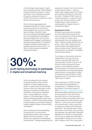 The Global Risks Report 2021 42
the technology to participate in digital
and broadcast learning.13
While adaptive
measures allowed schools to re-open
eventually, many challenges remained
throughout subsequent waves of
COVID-19 because of ineffective or slow
government responses.
School closures aggravated youth
inequalities between and within societies
because young women and those of
disadvantaged socio-economic statues
were hit hardest. Students in high-
income households potentially benefited
from more targeted and individualized
learning arrangements,14
but resource-
strapped youth struggled to participate in
educational opportunities in the absence
of digital connectivity, adult support or
adequate space to study at home.15
For
others, border closings complicated
educational mobility.
expected to increase, from Latin America
to East Asia and Africa23
—previous
health crises suggest that some of these
girls might be prevented from returning
to school.24
Globally, COVID-19 and its
“shadow pandemic” on girls and young
women risk reversing 25 years’ worth
of global gains in girls’ education,25
exposing girls to a higher chance of
underage marriage.26
Employment turmoil
Although many economies recovered
from the 2008–2009 Financial Crisis,
those hit hardest by the Great Recession
never did fully. As a result, youth
unemployment has risen globally since
2008.27
National policies still fail to lift up
youth in many cases. Weak structural
transformations have largely failed to
reduce stubbornly high, systemic youth
unemployment, particularly in the Middle
East and North Africa.28
The increase of unbound job schemes
originating from the “gig” economy,
unpaid or low-paid internships and
continued high numbers of youth in the
informal market have spurred young
workers to jump between low-paid
short-term jobs. At the same time, labour
market distortions narrowed employment
opportunities for young adults: a deficit
of employment opportunities for highly
educated youth in some sectors, and a
“skills crisis” in others.29
Policy responses to COVID-19 further
exacerbated the marginalization of
young workers. The global economy
plummeted in the second quarter of
2020 (see Chapter 1, Global Risks 2021),
disproportionately affecting the incomes
of young adults. In many economies,
they were the first to lose their jobs to
lockdowns. Many young adults work in the
sectors hardest hit by the pandemic (see
Table 3.1)—such as the service industry
and manufacturing—often on part-time
or temporary contracts with limited job
protection.30
The informal sector, where
almost 80% of the world’s young workers
are employed, was particularly impacted.31
Altogether, the number of young people
who are not in employment, education or
training (NEET), already at 21% in early
2020, is likely to rise in the coming year.32
youth lacking technology to participate
in digital and broadcast learning
30%:
Home schooling and home working
increased household stress and the
incidence of violence against young
adults.16
In areas where school provides
access to food and a safe space, school
closures put students at higher risk of
child labour, recruitment by organised
crime,17
human trafficking,18
and gun
violence.19
In the Sahel region in Africa—
where schools were already under threat
of violence—COVID-19 forced safe schools
to close, leading to an increase in physical
violations against children and recruitment
into fighting.20
School closings have had devastating
consequences on young women.
Gender-based violence has increased
globally during the pandemic,21
and
rapes rose in advanced and developing
countries alike.22
Teenage pregnancies are
 