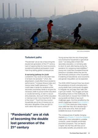 REUTERS/KURNIAWAN
The Global Risks Report 2021 44
Turbulent paths
“Pandemials” are at risk of becoming the
double lost generation of the 21st
century.
Lack of opportunities for future economic,
societal and political participation could
have long-lasting global consequences.
A narrowing pathway for youth
Lockdowns may cause an education loss
of at least one semester,38
which, like
absenteeism, could affect future academic
performance,39
increase dropout rates and
induce riskier health behaviours.40
This
could make it harder for students at the
secondary and tertiary levels to acquire the
necessary skills to pursue further education
or vocational training, or even to secure
entry-level jobs. And such further education
or training is even more important for “jobs
of the future”.41
Youth from low-income
households are at risk of missing out on
education altogether if they are sent to
work rather than back to school.42
Young women face the risk of being kept
out of school for household or agricultural
work,43
not being able to finish their
secondary education, or not being able
to return to work after leaving during the
pandemic for caregiving responsibilities;44
young men could face increased financial
pressure in societies where they are the
sole financial contributor of the household.
A widening of educational, socio-economic
and gender inequalities can be expected.
The 2008–2009 Financial Crisis has shown
the persistence of youth unemployment—
young adults have continuously struggled
to integrate into and align their skills with
a grim job market. This struggle can leave
long-lasting marks on their livelihoods. As
the world starts to recover from COVID-19,
young adults are likely to face such
challenges again, this time amplified by the
world’s digital leap forward (see Chapter 2,
Error 404). Entry-level jobs today require
more skills than they did a decade ago,45
and, at the same time, there are fewer
available because of automation.46
The consequences of rapidly changing
markets (see Chapter 5, Imperfect Markets)
make youth more vulnerable to unstable
contracts, career instability and limited
promotion prospects. This can lead to
a higher risk that they will miss out on
social safety benefits, job protection and
“Pandemials” are at risk
of becoming the double
lost generation of the
21st
century
 
