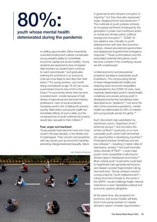 REUTERS/CHITRAKAR
The Global Risks Report 2021 45
re-skilling opportunities. More importantly,
a stunted employment outlook complicates
young people’s ability to consolidate
economic capital and social mobility. Young
students are expected to face increased
debt burdens as student loans continue
to reach record levels,47
and graduates
entering the workforce in an economic
crisis are more likely to earn less than their
peers.48
For young workers, one month
being unemployed at age 18–20 can cause
a permanent income loss of 2% in the
future.49
In economies where informal work
is predominant—mostly because of high
shares of agricultural and services industry
professions—lack of social protection
increases youth’s risk of sliding into poverty
quickly. Malnutrition and poorer health are
immediate effects of such a slide, but the
consequences of youth entering into poverty
would also cascade to their children.50
Fear, anger and backlash
Young people have become more and more
vocal in the past decade, in the streets and
in cyberspace. Their concern and proactivity
with key issues such as economic hardship,
persisting intergenerational inequality, failure
in governance and rampant corruption is
inspiring;51
but they have also expressed
anger, disappointment and pessimism.52
The multitude of youth protests embody
an increased sentiment of betrayal by the
generation in power over insufficient action
on social and climate justice, political
change and corruption.53
COVID-19
has added a new criticality to youth
disillusionment with their dire economic
outlook, missed educational opportunities
and disapproval of government emergency
response.54
These confrontations and the
associated potential disruptions could
become constant if the underlying causes
are left unaddressed.
Limited economic and educational
prospects are likely to exacerbate youth
frustrations. The compounding trends
of lower intergenerational mobility and
widening socio-economic inequalities,
exacerbated by the COVID-19 crisis, have
markedly deteriorated youth’s mental health.
Loneliness and anxiety among youth in
developed economies had already been
described as an “epidemic”,55
but since the
start of the coronavirus pandemic, mental
health has deteriorated for 80% of children
and young people across the globe.56
Such discontent risks exploitation by
reactionary actors. Organised crime,57
extremist groups,58
and recruiters into
armed conflicts59
could prey on a more
vulnerable youth cohort with diminished
job opportunities in developing countries.60
Prolonged lockdown loneliness and job
loss stresses61
—resulting in higher rates of
depression, anxiety,62
and post-traumatic
stress disorder (PTSD)63
—could make
youths more susceptible to alluring but
divisive ideas in developed economies.64
More radical youth movements could lead
to heightened inter-generational tensions
and deepen societal fragmentation along
new fault lines. “Social cohesion erosion”
compounded by “youth disillusionment”—
critical short-term threats to the world in
the GRPS—would challenge fragile national
institutions or even destabilize political and
economic systems altogether.
At the same time, dire prospects for
economic and social mobility will likely
force more young workers to migrate
abroad in search of better opportunities—
youth whose mental health
deteriorated during the pandemic
80%:
 