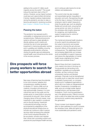 The Global Risks Report 2021 46
adding to the current 31 million youth
migrants across the world.65
This would
induce the real brain drain of the 21st
century. However, young migrant workers
could see such opportunities diminished
if stricter migration policies implemented
during the pandemic are slow to relax or
become permanent in receiving countries
(see Chapter 4, Middle Power Morass).
Passing the baton
The pandemic has exposed youth’s
vulnerability to widespread economic and
societal shocks. Political and economic
systems will need to adapt globally to
directly address youth’s needs and
minimize the risk of a lost generation.
Investment in improving education sectors
and in upskilling and reskilling, ensuring
adequate social protection schemes,
closing the gender gap and addressing
mental health scars should be at the centre
of the recovery process.
New ways of learning have the potential
to be more inclusive, adaptive and
comprehensive, enabling students
to develop 21st
century skills such as
creativity, innovation and advanced
inter-personal skills. However, it is more
critical than ever for the public and the
private sector to invest jointly in ensuring
connectivity for all youth. Given the fast-
changing nature of the job market, more
investment is also needed in vocational
and on-the-job training. Investment
in educational technology must be
accompanied by adaptations of the
physical educational infrastructure so
schools can continue to offer in-person
services while harnessing the potential
of the Fourth Industrial Revolution. To
be successful, schools must maintain
their critical role in providing nutrition and
physical and psychological health services,
and in acting as safe havens for at-risk
children and adolescents.
The current crisis has also revealed
and exacerbated gender inequalities in
education and work. Recognizing this gap
is the first step in closing it. Schools and
employers need to adopt measures to
close the gender gap, such as adopting
flexible and remote work, ensuring that
young women can return to school or
the workplace after lengthy absences
for caregiving, and implementing
support programmes for victims of
gender-based violence.
The mental and physical health situations
of youths need to be addressed from
the outset of economic and societal
recovery to minimize the yet-unknown
long-term effects of the pandemic and its
consequences. The digital leap forward
and emerging digital tools can increase
youth accessibility to support measures
and reduce the stigmatization of mental
health issues originating from these
chaotic and uncertain times.66
Beyond these short-term investments,
more needs to be done in the long run.
Young people are demanding more
egalitarian, equitable and sustainable
societies, yet they continue to face
unnecessary barriers and blocked
pathways. Channels must be strengthened
to enable youth to make their voices heard
in all levels of government, on company
boards and in multilateral organizations—
which will in turn foster an intergenerational
transfer of experience, knowledge and
skills; serve as a bridge builder against
societal frictions; and decrease youth
frustrations. Youth must be guaranteed a
say in the global recovery. Failure to ensure
youth a seat at the table risks entire societal
and economic systems being rejected by
this generation.
Those in power must steward a global
effort to open pathways for youth to acquire
the necessary tools, skills and rights for a
more sustainable post-pandemic world.
Dire prospects will force
young workers to search for
better opportunities abroad
 