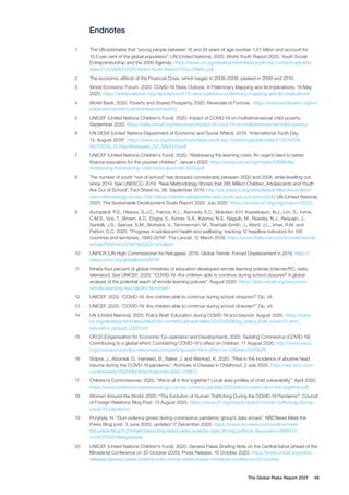 The Global Risks Report 2021 48
Endnotes
1	 The UN estimates that “young people between 15 and 24 years of age number 1,21 billion and account for
15.5 per cent of the global population”. UN (United Nations). 2020. World Youth Report 2020: Youth Social
Entrepreneurship and the 2030 Agenda. https://www.un.org/development/desa/youth/wp-content/uploads/
sites/21/2020/07/2020-World-Youth-Report-FULL-FINAL.pdf
2	 The economic effects of the Financial Crisis, which began in 2008–2009, peaked in 2009 and 2010.
3	 World Economic Forum. 2020. COVID-19 Risks Outlook: A Preliminary Mapping and its Implications. 19 May
2020. https://www.weforum.org/reports/covid-19-risks-outlook-a-preliminary-mapping-and-its-implications
4	 World Bank. 2020. Poverty and Shared Prosperity 2020: Reversals of Fortune. https://www.worldbank.org/en/
publication/poverty-and-shared-prosperity
5	 UNICEF (United Nations Children’s Fund). 2020. Impact of COVID-19 on multidimensional child poverty.
September 2020. https://data.unicef.org/resources/impact-of-covid-19-on-multidimensional-child-poverty/
6	 UN DESA (United Nations Department of Economic and Social Affairs). 2019. “International Youth Day,
12. August 2019”. https://www.un.org/development/desa/youth/wp-content/uploads/sites/21/2019/08/
WYP2019_10-Key-Messages_GZ_8AUG19.pdf
7	 UNICEF (United Nations Children’s Fund). 2020. “Addressing the learning crisis: An urgent need to better
finance education for the poorest children”. January 2020. https://www.unicef.org/media/63896/file/
Addressing-the-learning-crisis-advocacy-brief-2020.pdf
8	 The number of youth “out-of-school” has dropped considerably between 2000 and 2008, while levelling out
since 2014. See UNESCO. 2019. “New Methodology Shows that 285 Million Children, Adolescents and Youth
Are Out of School”. Fact Sheet no. 56. September 2019. http://uis.unesco.org/sites/default/files/documents/
new-methodology-shows-258-million-children-adolescents-and-youth-are-out-school.pdf; UN (United Nations).
2020. The Sustainable Development Goals Report 2020. July 2020. https://unstats.un.org/sdgs/report/2020/
9	 Azzopardi, P.S., Hearps, S.J.C., Francis, K.L., Kennedy, E.C., Mokdad, A.H. Kassebaum, N.J., Lim, S., Irvine,
C.M.S., Vos, T., Brown, A.D., Dogra, S., Kinner, S.A., Kaoma, N.S., Naguib, M., Reavley, N.J., Requejo, J.,
Santelli, J.S., Sawyer, S.M., Skirbekk, V., Temmerman, M., Tewhaiti-Smith, J., Ward, J.L., Viner, R.M. and
Patton, G.C. 2020. “Progress in adolescent health and wellbeing: tracking 12 headline indicators for 195
countries and territories, 1990–2016”. The Lancet. 12 March 2019. https://www.thelancet.com/journals/lancet/
article/PIIS0140-6736(18)32427-9/fulltext
10	 UNHCR (UN High Commissioner for Refugees). 2019. Global Trends: Forced Displacement in 2019. https://
www.unhcr.org/globaltrends2019/
11	 Ninety-four percent of global ministries of education developed remote learning policies (internet/PC, radio,
television). See UNICEF. 2020. “COVID-19: Are children able to continue during school closures? A global
analysis of the potential reach of remote learning policies”. August 2020. https://data.unicef.org/resources/
remote-learning-reachability-factsheet/
12	 UNICEF. 2020. “COVID-19: Are children able to continue during school closures?” Op. cit.
13	 UNICEF. 2020. “COVID-19: Are children able to continue during school closures?” Op. cit.
14	 UN (United Nations). 2020. Policy Brief: Education during COVID-19 and beyond. August 2020. https://www.
un.org/development/desa/dspd/wp-content/uploads/sites/22/2020/08/sg_policy_brief_covid-19_and_
education_august_2020.pdf
15	 OECD (Organisation for Economic Co-operation and Development). 2020. Tackling Coronavirus (COVID-19):
Contributing to a global effort: Combatting COVID-19’s effect on children. 11 August 2020. http://www.oecd.
org/coronavirus/policy-responses/combatting-covid-19-s-effect-on-children-2e1f3b2f/
16	 Sidpra, J., Abomeli, D., Hameed, B., Baker, J. and Mankad, K. 2020. “Rise in the incidence of abusive head
trauma during the COIVD-19 pandemic”. Archives of Disease in Childhood. 2 July 2020. https://adc.bmj.com/
content/early/2020/06/30/archdischild-2020-319872
17	 Children’s Commissioner. 2020. “We’re all in this together? Local area profiles of child vulnerability”. April 2020.
https://www.childrenscommissioner.gov.uk/wp-content/uploads/2020/04/cco-were-all-in-this-together.pdf
18	 Women Around the World. 2020. “The Evolution of Human Trafficking During the COVID-19 Pandemic”. Council
of Foreign Relations Blog Post. 13 August 2020. https://www.cfr.org/blog/evolution-human-trafficking-during-
covid-19-pandemic
19	 Przybyla, H. “Gun violence grows during coronavirus pandemic group’s data shows”. NBCNews Meet the
Press Blog post. 3 June 2020, updated 17 December 2020. https://www.nbcnews.com/politics/meet-
the-press/blog/%20meet-press-blog-latest-news-analysis-data-driving-political-discussion-n988541/
ncrd1223551#blogHeader
20	 UNICEF (United Nations Children’s Fund). 2020. Geneva Palais Briefing Note on the Central Sahel (ahead of the
Ministerial Conference on 20 October 2020). Press Release. 16 October 2020. https://www.unicef.org/press-
releases/geneva-palais-briefing-note-central-sahel-ahead-ministerial-conference-20-october
 
