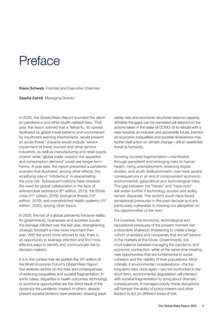 The Global Risks Report 2021 5
Preface
In 2006, the Global Risks Report sounded the alarm
on pandemics and other health-related risks. That
year, the report warned that a “lethal flu, its spread
facilitated by global travel patterns and uncontained
by insufficient warning mechanisms, would present
an acute threat.” Impacts would include “severe
impairment of travel, tourism and other service
industries, as well as manufacturing and retail supply
chains” while “global trade, investor risk appetites
and consumption demand” could see longer-term
harms. A year later, the report presented a pandemic
scenario that illustrated, among other effects, the
amplifying role of “infodemics” in exacerbating
the core risk. Subsequent editions have stressed
the need for global collaboration in the face of
antimicrobial resistance (8th
edition, 2013), the Ebola
crisis (11th
edition, 2016), biological threats (14th
edition, 2019), and overstretched health systems (15th
edition, 2020), among other topics.
In 2020, the risk of a global pandemic became reality.
As governments, businesses and societies survey
the damage inflicted over the last year, strengthening
strategic foresight is now more important than
ever. With the world more attuned to risk, there is
an opportunity to leverage attention and find more
effective ways to identify and communicate risk to
decision-makers.
It is in this context that we publish the 16th
edition of
the World Economic Forum’s Global Risks Report.
Our analysis centres on the risks and consequences
of widening inequalities and societal fragmentation. In
some cases, disparities in health outcomes, technology,
or workforce opportunities are the direct result of the
dynamics the pandemic created. In others, already-
present societal divisions have widened, straining weak
safety nets and economic structures beyond capacity.
Whether the gaps can be narrowed will depend on the
actions taken in the wake of COVID-19 to rebuild with a
view towards an inclusive and accessible future. Inaction
on economic inequalities and societal divisiveness may
further stall action on climate change—still an existential
threat to humanity.
Growing societal fragmentation—manifested
through persistent and emerging risks to human
health, rising unemployment, widening digital
divides, and youth disillusionment—can have severe
consequences in an era of compounded economic,
environmental, geopolitical and technological risks.
The gap between the “haves” and “have-nots”
will widen further if technology access and ability
remain disparate. The world’s youth have faced
exceptional pressures in the past decade and are
particularly vulnerable to missing out altogether on
the opportunities of the next.
For business, the economic, technological and
reputational pressures of the present moment risk
a disorderly shakeout, threatening to create a large
cohort of workers and companies that are left behind
in the markets of the future. Governments, too,
must balance between managing the pandemic and
economic contraction, while at the same time creating
new opportunities that are fundamental to social
cohesion and the viability of their populations. Most
critically, if environmental considerations—the top
long-term risks once again—are not confronted in the
short term, environmental degradation will intersect
with societal fragmentation to bring about dramatic
consequences. If managed poorly, these disruptions
will hamper the ability of policy-makers and other
leaders to act on different areas of risk.
Klaus Schwab, Founder and Executive Chairman
Saadia Zahidi, Managing Director
 