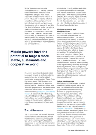 The Global Risks Report 2021 53
Middle powers—states that lack
superpower status but still play influential
roles in international relations1
—have
the potential to forge a more stable,
sustainable and cooperative balance of
power, individually or in some collective
constellation. While each government
has individual interests and governance
structures, as well as opponents and allies
that drive its behaviour on the international
stage, middle powers are often the
champions of multilateral cooperation in
areas of trade, diplomacy, security and,
most recently, global health. Comprised of
both advanced and emerging economies,
this set of nations represents a far greater
share of global GDP than the United States
and China combined.2
However, if current trends persist, middle
powers will struggle to reinforce resilience
against crises at a time when global
coordination is most needed.3
Global Risks
Perception Survey (GRPS) respondents
reflect this ominous outlook: “interstate
relations fracture”, “interstate conflict” and
“resource geopolitization” are all forecasted
to become critical threats to the world in
the medium term (see Figure I, Global Risks
Horizon). In a destructive feedback loop,
without middle power influence, geopolitical
fragmentation and economic fragility will
increase further, disruption will become
more likely and progress on shared goals
will lag.
Torn at the seams
The COVID-19 crisis has revealed the weak
nodes and tenuous ties threading through
the international system. Key trends point
to a further weakening of multilateralism
underpinned by common norms. Intensified
US-China competition, more aggressive use
of subversive tools of geopolitical influence
and growing nationalism are fuelling the
shift from a rules-based to a power-based
global order.4
While these dynamics affect
all states, their damaging impact on middle
powers is particularly harmful because of
the role these countries can—and often
do—play in bolstering global cooperation in
the face of shared challenges.
Ossifying economic and
digital bipolarity
COVID-19 has entrenched state power
and intensified rivalry between the
United States and China.5
The new US
administration may attempt to identify
areas of cooperation with China, such as
climate change and fighting the pandemic,
but in the longer term, “collective leverage”
against China from the United States
and its closest allies is likely to deepen
competition.6
China has fortified its
economic interests in the Asia-Pacific
region, recently formalizing the Regional
Comprehensive Economic Partnership
with 15 Asia-Pacific nations.7
The United
States and China also both seek superiority
in the digital realm by restricting technology
flows and platforms, restructuring supply
chains and favouring domestic investment.8
Each power will likely continue to expand
its zones of influence, and in many
cases this will happen outside traditional
international forums.9
Subversive influences
Misinformation, cyberattacks, targeted
strikes and resource grabs are on the
rise. The pandemic has shown how
governments can wield conspiracy
theories as geopolitical weapons
by making accusations about other
states.10
The next decade is likely
to see more frequent and impactful
dissemination of disinformation on
issues of geopolitical importance such
as elections, humanitarian crises, public
health, security and cultural issues (see
Chapter 2, Error 404).11
States and non-
state actors alike will likely engage in more
dangerous cyberattacks,12
and these
attacks will become more sophisticated.
Targeted strikes—through drones or
other technologies—will become more
ubiquitous.13
A warming planet will create
new geographic realities, like shipping
lanes in the Arctic, which could stoke
Middle powers have the
potential to forge a more
stable, sustainable and
cooperative world
 