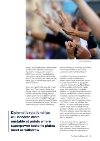 The Global Risks Report 2021 56
nearly a third of global merchandise trade)18
or India (which is projected to become
the world’s most populated country in
2027)19
could provide a counterbalance
in the evolving geopolitical order in areas
such as manufacturing and trade, but they
will struggle to stand apart in digital and
defence realms.20
Growing competition between the United
States and China may also hinder other
regional powers that might otherwise wish
to pursue a balancing strategy. Middle
Eastern governments could be thrust into
a tug of war, with renewed US diplomacy
efforts juxtaposed against increased Chinese
economic initiatives in the region.21
In Latin
America and Africa, China’s deepening
economic ties could potentially rival historic
security-based alliances and cultural
connections with the United States.22
Forced to choose sides, governments
may face economic or diplomatic
consequences, as proxy disputes play out
in control over economic or geographic
resources. The deepening of geopolitical
fault lines and the lack of viable middle
power alternatives make it harder for
countries to cultivate connective tissue with
a diverse set of partner countries based on
mutual values and maximizing efficiencies.
Instead, networks will become thick in
some directions and non-existent in others.
The COVID-19 crisis has amplified this
dynamic, as digital interactions represent
a “huge loss in efficiency for diplomacy”
compared with face-to-face discussions.23
With some alliances weakening, diplomatic
relationships will become more unstable at
points where superpower tectonic plates
meet or withdraw.
At the same time, without superpower
referees or middle power enforcement,
global norms may no longer govern
state behaviour. Some governments will
thus see the solidification of rival blocs
Diplomatic relationships
will become more
unstable at points where
superpower tectonic plates
meet or withdraw
REUTERS/FEDOSENKO
 