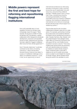 58
The Global Risks Report 2021
that could potentially take on more
regulatory functions as climate crises
increasingly impact the region.32
Most
recently, the Access to COVID-19 Tools
Accelerator (ACT-Accelerator), a global
collaboration effort designed to accelerate
development, production and equitable
access to tests, treatments and vaccines,
has been called the “biggest multilateral
effort since the Paris climate agreement.”33
Such “thematic diplomacy” could also
contribute to the reform of existing
institutions.34
What UN Secretary-
General António Guterres has called “a
surplus of multilateral challenges and a
deficit of multilateral solutions”35
could,
in fact, be an opportunity to reform
international architecture by refocusing
priorities on long-term crises, ensuring
productive use of stakeholder time and
resources, and preventing collateral
damage.36
Middle powers have a unique
role to play: championing inclusivity,
increasing predictability of funding,
channelling resources towards multilateral
initiatives, and insisting on adherence to
international norms that are increasingly
flouted will all provide critical support to a
weakening system.37
Opportunities also lie with innovative
collaborations between state and non-state
actors. For example, partnerships involving
the private sector and academia delivered
the fastest vaccine development process to
date. Canada, Germany, Italy, Sweden, and
the United Kingdom have pledged nearly
US$1 billion to a financing mechanism that
will support 92 low- and middle-income
countries to access a vaccine.38
And many
middle power governments are partnering
with sub-national entities and investors
on initiatives to tackle climate change.39
Green investment plans could offer a
resilience win-win for public and private
actors to adapt to and mitigate the impacts
of climate change, still the greatest threat
facing the world in the decades to come.
Middle powers represent
the first and best hope for
reforming and repositioning
flagging international
institutions
REUTERS/THOMAS
 
