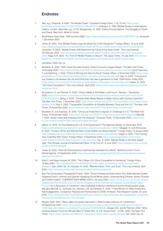 The Global Risks Report 2021 59
Endnotes
1	 See, e.g., Chapnick, A.1999. “The Middle Power”. Canadian Foreign Policy. 7 (2): 73–82. https://www.
tandfonline.com/doi/abs/10.1080/11926422.1999.9673212; Holbraad, C. 1984. Middle Powers in International
Politics. London: Macmillan, pp. 57–67; Morgenthau, H. 1965. Politics Among Nations: The Struggle for Power
and Peace. New York: Alfred A. Knopf.
2	 World Bank Open Data. “GDP (current US$)”. https://data.worldbank.org/indicator/NY.GDP.MKTP.CD, accessed
1 December 2020.
3	 Jones, B. 2020. “Can Middle Powers Lead the World Out of the Pandemic?” Foreign Affairs. 18 June 2020.
https://www.foreignaffairs.com/articles/france/2020-06-18/can-middle-powers-lead-world-out-pandemic;
Lemahieu, H. 2020. “Middle Powers Will Determine the Future of the Asian Order”. The Lowy Institute.
29 February 2020. https://www.lowyinstitute.org/publications/middle-powers-will-determine-future-asian-
order; Nagy, S.R. 2020. “It’s Time for Middle Powers to Step In”. The Japan Times. 16 July 2020. https://www.
japantimes.co.jp/opinion/2020/07/16/commentary/japan-commentary/time-middle-powers-step/
4	 Lemahieu. 2020. Op. cit.
5	 Bradsher, K. 2020. “With Covid-19 Under Control, China’s Economy Surges Ahead”. The New York Times.
18 October 2020. https://www.nytimes.com/2020/10/18/business/china-economy-covid.html; Eyck Freymann,
F. and Stebbing, J. 2020. “China Is Winning the Vaccine Race”. Foreign Affairs. 5 November 2020. https://www.
foreignaffairs.com/articles/united-states/2020-11-05/china-winning-vaccine-race; Gan, N. 2020. “Coronavirus
has created a rift between the US and China that may take a generation to heal”. CNN World. 9 May 2020.
https://edition.cnn.com/2020/05/08/asia/us-china-relations-nationalism-intl-hnk/index.html; Glaser, B. 2020.
“US-China Competition”. The Lowy Institute. April 2020. https://interactives.lowyinstitute.org/features/covid19/
issues/us-china/
6	 Brunnstrom, D. and Pamuk, H. 2020. “China unlikely to find Biden a soft touch”. Reuters. 7 November
2020. https://www.reuters.com/article/usa-election-china-biden/china-unlikely-to-find-biden-a-soft-touch-
idUSL8N2HL0BU; Wang, V. 2020. “Chinese State Media Reacts to Biden Victory with Cautious Optimism”.
The New York Times. 7 November 2020. https://www.nytimes.com/2020/11/07/world/asia/china-biden-media-
reaction.html; Ying, F. 2020. “Cooperative Competition Is Possible Between China and the U.S.” The New York
Times. 24 November 2020. https://www.nytimes.com/2020/11/24/opinion/china-us-biden.html
7	 Bradsher, K. and Swanson, A. 2020. “China-Led Trade Pact Is Signed, in Challenge to U.S.” The New York
Times. 15 November 2020. https://www.nytimes.com/2020/11/15/business/china-trade-rcep.html; Mitchell,
T. 2020. “Asean trade deal emerging from the shadows”. Financial Times. 15 December 2020. https://www.
ft.com/content/114e654f-5f05-444d-b478-e98a7d377da8
8	 Allison, G. 2019. “Is China Beating the U.S. to AI Supremacy?” The National Interest. 22 December 2019.
https://nationalinterest.org/feature/china-beating-america-ai-supremacy-106861; Muggah, R. and Rohozinski,
R. 2020. “Trump’s TikTok and WeChat Bans Could Shatter the Global Internet”. Foreign Policy. 14 August 2020.
https://foreignpolicy.com/2020/08/14/trump-bans-tiktok-wechat-open-internet/; Segal, A. 2020. “The Coming
Tech Cold War With China”. Foreign Affairs. 9 September 2020. https://www.foreignaffairs.com/articles/
north-america/2020-09-09/coming-tech-cold-war-china; Yan, X. 2020. “Bipolar Rivalry in the Early Digital
Age”. The Chinese Journal of International Politics 13 (3): 313–41. 8 June 2020. https://academic.oup.com/cjip/
article/13/3/313/5854839
9	 Jones, B. 2020. “How US-China tensions could hamper development efforts”. World Economic Forum
Global Agenda. 16 September 2020. https://www.weforum.org/agenda/2020/09/us-china-tensions-hamper-
development-efforts/
10	 Edel C. and Rapp-Hooper, M. 2020. “The 5 Ways U.S.-China Competition Is Hardening”. Foreign Policy.
18 May 2020. https://foreignpolicy.com/2020/05/18/united-states-competition-coronavirus-pandemic-
tensions/; Gan. 2020. Op. cit.; Kassam, N. 2020. “Misinformation, Truth, and Trust”. The Lowy Institute. April
2020. https://interactives.lowyinstitute.org/features/covid19/issues/truth/
11	 See The Computation Propaganda Project. 2020. “Covid-19 News and Information from State-Backed Outlets
Targeting French, German and Spanish-Speaking Social Media Users: Understanding Chinese, Iranian, Russian
and Turkish Outlets”. COMPROP DATA MEMO 2020.4. 29 June 2020. https://comprop.oii.ox.ac.uk/wp-content/
uploads/sites/93/2020/06/Covid-19-Misinfo-Targeting-French-German-and-Spanish-Social-Media-Users-
Final.pdf for a discussion of “infodemic”; also implicated is election interference and fomenting public anger.
See also Mitchell, A., Jurkowitz, M., Oliphant, J.B. and Shearer, E. 2020. “Three Months In, Many Americans
See Exaggeration, Conspiracy Theories and Partisanship in COVID-19 News”. Pew Research Center. 29 June
2020. https://www.journalism.org/2020/06/29/three-months-in-many-americans-see-exaggeration-conspiracy-
theories-and-partisanship-in-covid-19-news/
12	 Reuters Staff. 2020. “Mass rallies and police data leaks in Belarus keep pressure on Lukashenko”.
20 September 2020. https://www.reuters.com/article/us-belarus-election/hackers-leak-personal-data-of-
1000-belarusian-police-on-weekend-of-protests-idUSKCN26B09X; Sanger, D.E. and N. Perlroth, 2020. “More
Hacking Attacks Found as Officials Warn of ‘Grave Risk’ to U.S. Government”. 17 Dec. 2020. The New York
Times. https://www.nytimes.com/2020/12/17/us/politics/russia-cyber-hack-trump.html; Yan. 2020. Op. cit.
 