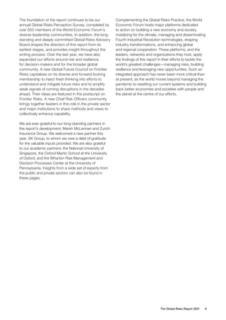 The Global Risks Report 2021 6
The foundation of the report continues to be our
annual Global Risks Perception Survey, completed by
over 650 members of the World Economic Forum’s
diverse leadership communities. In addition, the long-
standing and deeply committed Global Risks Advisory
Board shapes the direction of this report from its
earliest stages, and provides insight throughout the
writing process. Over the last year, we have also
expanded our efforts around risk and resilience
for decision-makers and for the broader global
community. A new Global Future Council on Frontier
Risks capitalizes on its diverse and forward-looking
membership to inject fresh thinking into efforts to
understand and mitigate future risks and to amplify
weak signals of coming disruptions in the decades
ahead. Their ideas are featured in the postscript on
Frontier Risks. A new Chief Risk Officers community
brings together leaders in this role in the private sector
and major institutions to share methods and views to
collectively enhance capability.
We are ever grateful to our long-standing partners in
the report’s development, Marsh McLennan and Zurich
Insurance Group. We welcomed a new partner this
year, SK Group, to whom we owe a debt of gratitude
for the valuable inputs provided. We are also grateful
to our academic partners: the National University of
Singapore, the Oxford Martin School at the University
of Oxford, and the Wharton Risk Management and
Decision Processes Center at the University of
Pennsylvania. Insights from a wide set of experts from
the public and private sectors can also be found in
these pages.
Complementing the Global Risks Practice, the World
Economic Forum hosts major platforms dedicated
to action on building a new economy and society,
mobilizing for the climate, managing and disseminating
Fourth Industrial Revolution technologies, shaping
industry transformations, and enhancing global
and regional cooperation. These platforms, and the
leaders, networks and organizations they host, apply
the findings of this report in their efforts to tackle the
world’s greatest challenges—managing risks, building
resilience and leveraging new opportunities. Such an
integrated approach has never been more critical than
at present, as the world moves beyond managing the
pandemic to resetting our current systems and building
back better economies and societies with people and
the planet at the centre of our efforts.
 