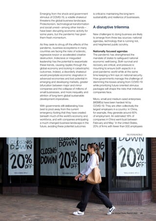 Emerging from the shock and government
stimulus of COVID-19, a volatile shakeout
threatens the global business landscape.
Protectionism, technological transformation
and social unrest—among other trends—
have been disrupting economic activity for
some years, but the pandemic has given
them fresh momentum.
As they seek to shrug off the effects of the
pandemic, business ecosystems in many
countries are facing the risks of sclerotic,
regressive torpor or accelerated creative
destruction. Indecisive or misguided
leadership has the potential to exacerbate
these trends, causing ripples through the
global economy and locking in catastrophic
outcomes. Indeed, a disorderly shakeout
would precipitate economic stagnation in
advanced economies and lost potential in
emerging and developing markets, greater
bifurcation between major and minor
companies and the collapse of millions of
small businesses, and more inequality and
attrition of long-term global sustainable
development imperatives.
With governments still deliberating how
best to pivot away from the current
emergency footing that they have created
beneath much of the world’s economy and
workforce, and with companies anticipating
a much-changed business landscape in the
future, avoiding these potential outcomes
is critical to maintaining the long-term
sustainability and resilience of businesses.
A disruptive trilemma
New challenges to doing business are likely
to emerge from three key sources: national
agendas, technology that is running riot,
and heightened public scrutiny.
Nationally focused agendas
The pandemic has strengthened the
mandate of states to safeguard national
economic well-being. Both survival and
recovery are critical, and pressure is
mounting to ensure both aspects in a
post-pandemic world while at the same
time keeping a firm eye on national security.
How governments manage the challenge of
stemming the losses arising from COVID-19
while prioritizing future-oriented stimulus
packages will shape the risks that individual
companies face.
Micro, small and medium-sized enterprises
(MSMEs) have been hardest hit by
COVID-19. They are often collectively the
largest employers in a country: in China,
for example, they generate around 80%
of employment. An estimated 18% of
companies in China went bust between
February and May.1
In the United States,
20% of firms with fewer than 500 employees
63
The Global Risks Report 2021
REUTERS/NOBLE
 