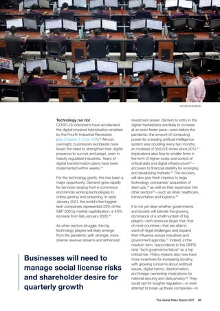 Technology run riot
COVID-19 lockdowns have accelerated
the digital-physical hybridization enabled
by the Fourth Industrial Revolution
(see Chapter 2, Error 404).18
Almost
overnight, businesses worldwide have
faced the need to strengthen their digital
presence to survive and adapt, even in
heavily regulated industries. Years of
digital transformation plans have been
implemented within weeks.19
For the technology giants, this has been a
major opportunity. Demand grew rapidly
for services ranging from e-commerce
and remote working technologies to
online gaming and streaming. In early
January 2021, the world’s five biggest
tech companies represented 23% of the
S&P 500 by market capitalization, a 4.6%
increase from late January 2020.20
As other sectors struggle, the big
technology players will likely emerge
from the pandemic with stronger, more
diverse revenue streams and enhanced
investment power. Barriers to entry in the
digital marketplace are likely to increase
at an even faster pace—even before the
pandemic, the amount of computing
power for a leading artificial intelligence
system was doubling every two months,
an increase of 300,000 times since 2012.21
Implications also flow to smaller firms in
the form of higher costs and control of
critical data and digital infrastructure22
—
and even to financial stability for emerging
and developing markets.23
The recovery
will also give fresh impetus to large
technology companies’ acquisition of
start-ups,24
as well as their expansion into
other sectors25
—such as retail, healthcare,
transportation and logistics.26
It is not yet clear whether governments
and society will tolerate the growing
dominance of a small number of big
players—with revenues larger than that
of most countries—that are able to
ward off legal challenges and expand
their influence across industries and
government agendas.27
Indeed, in the
medium term, respondents to the GRPS
rank “tech governance failure” as a top
critical risk. Policy-makers also now have
more incentives for increasing scrutiny,
with growing concerns about antitrust
issues, digital harms, disinformation,
and foreign ownership implications for
national security and data privacy.28
They
could opt for tougher regulation—or even
attempt to break up these companies—in
Businesses will need to
manage social license risks
and shareholder desire for
quarterly growth
The Global Risks Report 2021 66
REUTERS/KUMAR
 