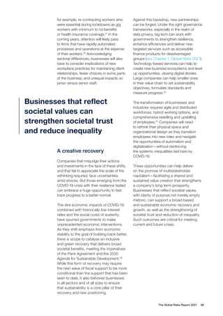 Businesses that reflect
societal values can
strengthen societal trust
and reduce inequality
for example, re-contracting workers who
were essential during lockdowns as gig
workers with minimum to no benefits
or health insurance coverage.37
In the
coming years, attention will likely pass
to firms that have rapidly automated
processes and operations at the expense
of their workers.38
Acknowledging
sectoral differences, businesses will also
have to consider implications of new
workplace practices for maintaining client
relationships, fewer choices in some parts
of the business, and unequal impacts on
junior versus senior staff.
Against this backdrop, new partnerships
can be forged. Under the right governance
frameworks, especially in the realm of
data privacy, big tech can work with
governments to strengthen resilience,
enhance efficiencies and deliver new
targeted services such as accessible
finance products for disadvantaged
groups (see Chapter 1, Global Risks 2021).
Technology-based services can help to
create new business ecosystems and level
up opportunities, closing digital divides.
Large companies can help smaller ones
in their value chain to set sustainability
objectives, formulate standards and
measure progress.40
The transformation of businesses and
industries requires agile and distributed
workforces, hybrid working options, and
comprehensive reskilling and upskilling
of employees.41
Companies will need
to rethink their physical space and
organizational design as they transition
employees into new roles and navigate
the opportunities of automation and
digitalization—without reinforcing
the systemic inequalities laid bare by
COVID-19.
These opportunities can help deliver
on the promise of multistakeholder
capitalism—facilitating a shared and
sustained value creation that strengthens
a company’s long-term prosperity.
Businesses that reflect societal values,
with clarity of purpose not merely empty
rhetoric, can support a broad-based
and sustainable economic recovery and
growth, as well as the strengthening of
societal trust and reduction of inequality.
Such outcomes are critical for meeting
current and future crises.
A creative recovery
Companies that misjudge their actions
and investments in the face of these shifts,
and that fail to appreciate the scale of the
rethinking required, face uncertainties
amid shocks. But those emerging from the
COVID-19 crisis with their resilience tested
can embrace a huge opportunity to fast-
track progress to a better normal.
The dire economic impacts of COVID-19,
combined with historically low interest
rates and the social costs of austerity,
have spurred governments to make
unprecedented economic interventions.
As they shift emphasis from economic
stability to the goal of building back better,
there is scope to catalyse an inclusive
and green recovery that delivers broad
societal benefits, meeting the imperatives
of the Paris Agreement and the 2030
Agenda for Sustainable Development.39
While this form of recovery may require
the next wave of fiscal support to be more
conditional than the support that has been
seen to date, it also behoves businesses
in all sectors and of all sizes to ensure
that sustainability is a core pillar of their
recovery and new positioning.
The Global Risks Report 2021 68
 