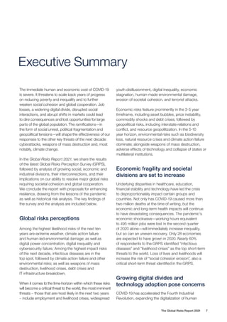 The Global Risks Report 2021 7
Executive Summary
The immediate human and economic cost of COVID-19
is severe. It threatens to scale back years of progress
on reducing poverty and inequality and to further
weaken social cohesion and global cooperation. Job
losses, a widening digital divide, disrupted social
interactions, and abrupt shifts in markets could lead
to dire consequences and lost opportunities for large
parts of the global population. The ramifications—in
the form of social unrest, political fragmentation and
geopolitical tensions—will shape the effectiveness of our
responses to the other key threats of the next decade:
cyberattacks, weapons of mass destruction and, most
notably, climate change.
In the Global Risks Report 2021, we share the results
of the latest Global Risks Perception Survey (GRPS),
followed by analysis of growing social, economic and
industrial divisions, their interconnections, and their
implications on our ability to resolve major global risks
requiring societal cohesion and global cooperation.
We conclude the report with proposals for enhancing
resilience, drawing from the lessons of the pandemic
as well as historical risk analysis. The key findings of
the survey and the analysis are included below.
Global risks perceptions
Among the highest likelihood risks of the next ten
years are extreme weather, climate action failure
and human-led environmental damage; as well as
digital power concentration, digital inequality and
cybersecurity failure. Among the highest impact risks
of the next decade, infectious diseases are in the
top spot, followed by climate action failure and other
environmental risks; as well as weapons of mass
destruction, livelihood crises, debt crises and
IT infrastructure breakdown.
When it comes to the time-horizon within which these risks
will become a critical threat to the world, the most imminent
threats – those that are most likely in the next two years
– include employment and livelihood crises, widespread
youth disillusionment, digital inequality, economic
stagnation, human-made environmental damage,
erosion of societal cohesion, and terrorist attacks.
Economic risks feature prominently in the 3-5 year
timeframe, including asset bubbles, price instability,
commodity shocks and debt crises; followed by
geopolitical risks, including interstate relations and
conflict, and resource geopolitization. In the 5-10
year horizon, environmental risks such as biodiversity
loss, natural resource crises and climate action failure
dominate; alongside weapons of mass destruction,
adverse effects of technology and collapse of states or
multilateral institutions.
Economic fragility and societal
divisions are set to increase
Underlying disparities in healthcare, education,
financial stability and technology have led the crisis
to disproportionately impact certain groups and
countries. Not only has COVID-19 caused more than
two million deaths at the time of writing, but the
economic and long-term health impacts will continue
to have devastating consequences. The pandemic’s
economic shockwave—working hours equivalent
to 495 million jobs were lost in the second quarter
of 2020 alone—will immediately increase inequality,
but so can an uneven recovery. Only 28 economies
are expected to have grown in 2020. Nearly 60%
of respondents to the GRPS identified “infectious
diseases” and “livelihood crises” as the top short-term
threats to the world. Loss of lives and livelihoods will
increase the risk of “social cohesion erosion”, also a
critical short-term threat identified in the GRPS.
Growing digital divides and
technology adoption pose concerns
COVID-19 has accelerated the Fourth Industrial
Revolution, expanding the digitalization of human
 