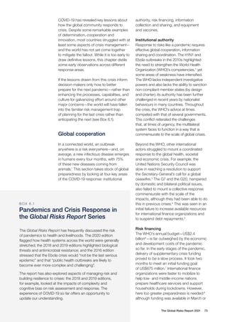 The Global Risks Report 2021 73
COVID-19 has revealed key lessons about
how the global community responds to
crisis. Despite some remarkable examples
of determination, cooperation and
innovation, most countries struggled with at
least some aspects of crisis management—
and the world has not yet come together
to mitigate the fallout. While it is too early to
draw definitive lessons, this chapter distils
some early observations across different
response areas.
If the lessons drawn from this crisis inform
decision-makers only how to better
prepare for the next pandemic—rather than
enhancing the processes, capabilities, and
culture for galvanizing effort around other
major concerns—the world will have fallen
into the familiar risk management trap
of planning for the last crisis rather than
anticipating the next (see Box 6.1).
Global cooperation
In a connected world, an outbreak
anywhere is a risk everywhere—and, on
average, a new infectious disease emerges
in humans every four months, with 75%
of these new diseases coming from
animals.1
This section takes stock of global
preparedness by looking at four key areas
of the COVID-19 response: institutional
The Global Risks Report has frequently discussed the risk
of pandemics to health and livelihoods. The 2020 edition
flagged how health systems across the world were generally
stretched; the 2018 and 2019 editions highlighted biological
threats and antimicrobial resistance; and the 2016 edition
stressed that the Ebola crisis would “not be the last serious
epidemic” and that “public health outbreaks are likely to
become ever more complex and challenging”.
The report has also explored aspects of managing risk and
building resilience to crises: the 2018 and 2019 editions,
for example, looked at the impacts of complexity and
cognitive bias on risk assessment and response. The
experience of COVID-19 so far offers an opportunity to
update our understanding.
authority, risk financing, information
collection and sharing, and equipment
and vaccines.
Institutional authority
Response to risks like a pandemic requires
effective global cooperation, information
sharing and coordination. The H1N1 and
Ebola outbreaks in the 2010s highlighted
the need to strengthen the World Health
Organization (WHO)’s competencies,2
yet
some areas of weakness have intensified.
The WHO lacks independent investigative
powers and also lacks the ability to sanction
non-compliant member states (by design
and charter); its authority has been further
challenged in recent years by nationalist
behaviours in many countries. Throughout
the crisis, the WHO’s advice at times
competed with that of several governments.
This conflict reiterated the challenges
that, at times of urgency, the multilateral
system faces to function in a way that is
commensurate to the scale of global crises.
Beyond the WHO, other international
actors struggled to mount a coordinated
response to the global health, societal
and economic crisis. For example, the
United Nations Security Council was
slow in reaching a resolution to support
the Secretary-General’s call for a global
ceasefire.3
The G7 and the G20, hampered
by domestic and bilateral political issues,
also failed to mount a collective response
commensurate with the scale of the
impacts, although they had been able to do
this in previous crises.4
This was seen in an
initial failure to increase available resources
for international finance organizations and
to suspend debt repayments.5
Risk financing
The WHO’s annual budget—US$2.4
billion6
—is far outweighed by the economic
and development costs of the pandemic
so far. In the early stages of the pandemic,
delivery of supplementary crisis funding
proved to be a slow process. It took two
months to meet an initial funding goal
of US$675 million.7
International finance
organizations were faster to mobilize to
help low- and middle-income nations
prepare healthcare services and support
households during lockdowns. However,
here too greater preparedness is needed:8
although funding was available in March or
B OX 6 .1
Pandemics and Crisis Response in
the Global Risks Report Series
 