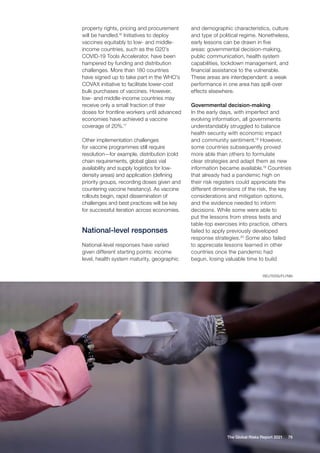 REUTERS/FLYNN
76
The Global Risks Report 2021
property rights, pricing and procurement
will be handled.16
Initiatives to deploy
vaccines equitably to low- and middle-
income countries, such as the G20’s
COVID-19 Tools Accelerator, have been
hampered by funding and distribution
challenges. More than 180 countries
have signed up to take part in the WHO’s
COVAX initiative to facilitate lower-cost
bulk purchases of vaccines. However,
low- and middle-income countries may
receive only a small fraction of their
doses for frontline workers until advanced
economies have achieved a vaccine
coverage of 20%.17
Other implementation challenges
for vaccine programmes still require
resolution—for example, distribution (cold
chain requirements, global glass vial
availability and supply logistics for low-
density areas) and application (defining
priority groups, recording doses given and
countering vaccine hesitancy). As vaccine
rollouts begin, rapid dissemination of
challenges and best practices will be key
for successful iteration across economies.
National-level responses
National-level responses have varied
given different starting points: income
level, health system maturity, geographic
and demographic characteristics, culture
and type of political regime. Nonetheless,
early lessons can be drawn in five
areas: governmental decision-making,
public communication, health system
capabilities, lockdown management, and
financial assistance to the vulnerable.
These areas are interdependent: a weak
performance in one area has spill-over
effects elsewhere.
Governmental decision-making
In the early days, with imperfect and
evolving information, all governments
understandably struggled to balance
health security with economic impact
and community sentiment.18
However,
some countries subsequently proved
more able than others to formulate
clear strategies and adapt them as new
information became available.19
Countries
that already had a pandemic high on
their risk registers could appreciate the
different dimensions of the risk, the key
considerations and mitigation options,
and the evidence needed to inform
decisions. While some were able to
put the lessons from stress tests and
table-top exercises into practice, others
failed to apply previously developed
response strategies.20
Some also failed
to appreciate lessons learned in other
countries once the pandemic had
begun, losing valuable time to build
 