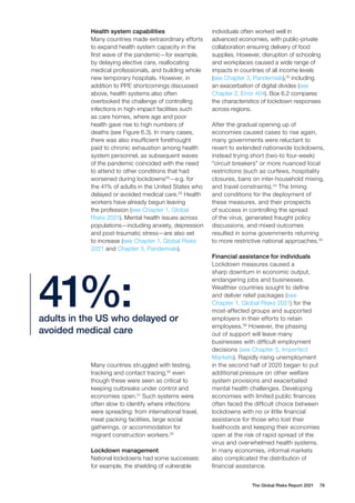 The Global Risks Report 2021 78
Health system capabilities
Many countries made extraordinary efforts
to expand health system capacity in the
first wave of the pandemic—for example,
by delaying elective care, reallocating
medical professionals, and building whole
new temporary hospitals. However, in
addition to PPE shortcomings discussed
above, health systems also often
overlooked the challenge of controlling
infections in high-impact facilities such
as care homes, where age and poor
health gave rise to high numbers of
deaths (see Figure 6.3). In many cases,
there was also insufficient forethought
paid to chronic exhaustion among health
system personnel, as subsequent waves
of the pandemic coincided with the need
to attend to other conditions that had
worsened during lockdowns28
—e.g. for
the 41% of adults in the United States who
delayed or avoided medical care.29
Health
workers have already begun leaving
the profession (see Chapter 1, Global
Risks 2021). Mental health issues across
populations—including anxiety, depression
and post-traumatic stress—are also set
to increase (see Chapter 1, Global Risks
2021 and Chapter 3, Pandemials).
individuals often worked well in
advanced economies, with public-private
collaboration ensuring delivery of food
supplies. However, disruption of schooling
and workplaces caused a wide range of
impacts in countries of all income levels
(see Chapter 3, Pandemials),33
including
an exacerbation of digital divides (see
Chapter 2, Error 404). Box 6.2 compares
the characteristics of lockdown responses
across regions.
After the gradual opening up of
economies caused cases to rise again,
many governments were reluctant to
revert to extended nationwide lockdowns,
instead trying short (two-to four-week)
“circuit breakers” or more nuanced local
restrictions (such as curfews, hospitality
closures, bans on inter-household mixing,
and travel constraints).34
The timing
and conditions for the deployment of
these measures, and their prospects
of success in controlling the spread
of the virus, generated fraught policy
discussions, and mixed outcomes
resulted in some governments returning
to more restrictive national approaches.35
Financial assistance for individuals
Lockdown measures caused a
sharp downturn in economic output,
endangering jobs and businesses.
Wealthier countries sought to define
and deliver relief packages (see
Chapter 1, Global Risks 2021) for the
most-affected groups and supported
employers in their efforts to retain
employees.36
However, the phasing
out of support will leave many
businesses with difficult employment
decisions (see Chapter 5, Imperfect
Markets). Rapidly rising unemployment
in the second half of 2020 began to put
additional pressure on other welfare
system provisions and exacerbated
mental health challenges. Developing
economies with limited public finances
often faced the difficult choice between
lockdowns with no or little financial
assistance for those who lost their
livelihoods and keeping their economies
open at the risk of rapid spread of the
virus and overwhelmed health systems.
In many economies, informal markets
also complicated the distribution of
financial assistance.
adults in the US who delayed or
avoided medical care
41%:
Many countries struggled with testing,
tracking and contact tracing,30
even
though these were seen as critical to
keeping outbreaks under control and
economies open.31
Such systems were
often slow to identify where infections
were spreading: from international travel,
meat packing facilities, large social
gatherings, or accommodation for
migrant construction workers.32
Lockdown management
National lockdowns had some successes:
for example, the shielding of vulnerable
 