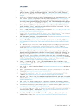 The Global Risks Report 2021 81
Endnotes
1	 McDermott, J. and Grace, D. 2012. “Agriculture-associated disease: Adapting agriculture to improve human
health”. In Reshaping agriculture for nutrition and health, Fan, S. and Pandya-Lorch, R. (eds). Washington,
DC: International Food Policy Research Institute (IFPRI). http://ebrary.ifpri.org/cdm/ref/collection/p15738coll2/
id/126825
2	 Hoffman, S. J., and Silverberg, S. L. 2018. “Delays in Global Disease Outbreak Responses: Lessons from H1N1,
Ebola, and Zika”. American Journal of Public Health 108 (3): 329–33. March 2019. https://www.ncbi.nlm.nih.
gov/pmc/articles/PMC5803810/; Kruck, A., Opperman, K., Spencer, A. and Kamradt-Scott, A. 2017. “What
Went Wrong? The World Health Organization from Swine Flu to Ebola”. Political Mistakes and Policy Failures in
International Relations (October): 193–215. 9 October 2017. https://europepmc.org/article/pmc/pmc7122988
3	 UN Security Council. 2020. “Security Council Underlines Support for Secretary-General’s Global Ceasefire
Appeal, Fight against COVID-19, Unanimously Adopting Resolution 2532 (2020)”. Press Release. 1 July 2020.
https://www.un.org/press/en/2020/sc14238.doc.htm
4	 Bernes, T. “COVID-19: The Failure of G20”. Council on Foreign Relations. https://www.cfr.org/sites/default/files/
pdf/COVID-19%20The%20Failure%20of%20G20.pdf
5	 Stewart, P. 2020. “When the System Fails: COVID-19 and the Costs of Global Dysfunction”. Foreign Affairs. July/
August 2020. https://www.foreignaffairs.com/articles/world/2020-06-09/when-system-fails
6	 WHO (World Health Organization). 2019. Programme budget 2020–2021. https://www.who.int/about/finances-
accountability/budget/WHOPB-PRP-19.pdf?ua=1
7	 Buranyi, S. “The WHO v coronavirus: why it can’t handle the pandemic”. The Guardian. 10 April 2020. https://
www.theguardian.com/news/2020/apr/10/world-health-organization-who-v-coronavirus-why-it-cant-handle-
pandemic
8	 Hill, R., Patel, D., Yang, Y. and Gascoigne, J. 2020. “Funding covid-19 response: Tracking global humanitarian
and development flows to meet crisis needs”. Centre for Disaster Prevention, COVID-19 Blog Series.
25 June 2020. https://www.disasterprotection.org/latest-news/funding-covid-19-response-tracking-global-
humanitarian-and-development-flows-to-meet-crisis-needs
9	 Commission on a Global Health Risk Framework for the Future, National Academy of Medicine. 2016. The
Neglected Dimension of Global Security: A Framework to Counter Infectious Disease Crises. Washington, DC:
National Academies Press. https://www.ncbi.nlm.nih.gov/books/NBK368391/; Stutzman, H., Micah, A.E. and
Dieleman, J.L. 2020. “Funding Pandemic Preparedness: A Global Public Good”. Think GlobalHealth. 23 April
2020. http://www.thinkglobalhealth.org/article/funding-pandemic-preparedness-global-public-good; Kaniewski,
D. 2020. “The Value of Disaster Planning Outweighs Its Cost — Sixfold.” Brink. 19 November 2020. https://
www.brinknews.com/the-value-of-disaster-planning-outweighs-its-cost-sixfold/
10	 Cosgriff, C.V., Ebner, D.K. and Celi, L.A. 2020. “Data sharing in the era of COVID-19”. The Lancet - Digital
Health: Correspondence 2 (5): E224. 1 May 2020. https://www.thelancet.com/journals/landig/article/PIIS2589-
7500(20)30082-0/fulltext
11	 Oliver Wyman. The COVID-19 Pandemic Navigator. https://pandemicnavigator.oliverwyman.com/, accessed 12
January 2021.
12	 Watson, C. May 2020. “How countries are using genomics to help avoid a second coronavirus wave”. Nature.
27 May 2020. https://www.nature.com/articles/d41586-020-01573-5
13	 Lister, T., Shukla, S. and Bobille, F. 2020. “Coronavirus sparks a ‘war for masks’ as accusations fly”. CNN.
3 April 2020. https://edition.cnn.com/2020/04/03/europe/coronavirus-masks-war-intl/index.html
14	 World Bank. 2020. “COVID-19 Trade Policy Database: Food and Medical Products”. Brief. 4 May 2020, updated
16 October 2020. https://www.worldbank.org/en/topic/trade/brief/coronavirus-covid-19-trade-policy-database-
food-and-medical-products
15	 Miller, N. 2020. “How factories change production to quickly fight coronavirus”. BBC Worklife. 13 April 2020.
https://www.bbc.com/worklife/article/20200413-how-factories-change-production-to-quickly-fight-coronavirus
16	 Financial Times. 2020. “Poorer countries join WHO call for virus patents to be shared”. 29 May 2020. https://
www.ft.com/content/b964cfb2-5f2e-4cb7-b9ad-535481495eaa
17	 WHO (World Health Organization). 2020. “Fair allocation mechanism for COVID-19 vaccines through the COVAX
Facility. Final working version”. 9 September 2020. https://www.who.int/publications/m/item/fair-allocation-
mechanism-for-covid-19-vaccines-through-the-covax-facility
18	 Pisano, G.P., Sadun, R. and Zaninin, M. 2020. “Lessons from Italy’s Response to Coronavirus”. Harvard
Business Review. 27 March 2020. https://hbr.org/2020/03/lessons-from-italys-response-to-coronavirus
 