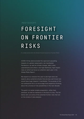 84
The Global Risks Report 2021
FORESIGHT
ON FRONTIER
RISKS
In collaboration with the Global Future Council on Frontier Risks
POSTSCRIPT
COVID-19 has demonstrated the rapid and cascading
impacts of a global catastrophic risk manifested.
Pandemics—as well as climate change, debt crises,
cyberattacks and others—are high-likelihood, high-impact
risks on which we focus our attention each year in the
Global Risks Report.
We expand our analysis this year to ask high-level risk
experts about potential shocks that are less well known but
would have huge impacts if manifested. The purpose of this
non-exhaustive list is to encourage more expansive thinking
about the universe of risk possibilities in the next decade.
The goal is to better enable preparation, rather than
paralysis, as well as resilience in the face of crisis. The list
below sets out some of the potential frontier risks that are
on the minds of risks analysts.
 