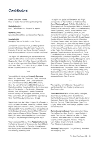 The Global Risks Report 2021 95
Contributors
Emilio Granados Franco
Head of Global Risks and Geopolitical Agenda
Melinda Kuritzky
Lead, Global Risks and Geopolitical Agenda
Richard Lukacs
Specialist, Global Risks and Geopolitical Agenda
Saadia Zahidi
Managing Director, World Economic Forum
At the World Economic Forum, a debt of gratitude
is owed to Professor Klaus Schwab (Founder and
Executive Chairman) and Børge Brende (President),
under whose guidance this report has been produced.
This report has relied heavily on the dedication and
expertise of the World Economic Forum Platform for
Shaping the Future of the New Economy and Society
as well as other members of the Global Risks Report
2021 team: Aylin Elci, Jordynn McKnight, Marie Sophie
Müller, Giovanni Salvi and Yann Zopf.
*****
We would like to thank our Strategic Partners,
Marsh McLennan, SK Group, and Zurich Insurance
Group, and particularly Daniel Glaser (President
and Chief Executive Officer, Marsh McLennan),
Chey Tae-won (Chairman & CEO, SK Group) and
Mario Greco (Chief Executive Officer, Zurich Insurance
Group). Thanks also to Carolina Klint (Managing
Director, Risk Management Leader Continental
Europe, Marsh), Lee Hyunghee (President, Social
Value Committee, SK Group) and Peter Giger (Group
Chief Risk Officer, Zurich Insurance Group).
Special gratitude is due to Keyjoon Kwon (Vice President of
the Social Value Committee, SK Group), Guillaume Barthe-
Dejean (Director, Chairman’s Office), John Scott (Head
of Sustainability Risks, Zurich Insurance Group), Richard
Smith-Bingham (Executive Director, Marsh McLennan
Advantage) and Graeme Riddell (Research Manager,
Marsh McLennan Advantage) for their contributions
throughout the planning and drafting of the report.
We are also grateful to our three Academic Advisers:
the National University of Singapore, the Oxford Martin
School at the University of Oxford and the Wharton
Risk Management and Decision Processes Center at
the University of Pennsylvania.
The report has greatly benefited from the insight
and expertise of the members of the Global Risks
Report Advisory Board: Rolf Alter (Hertie School of
Governance), Julie Bishop (Australian National University),
Sharan Burrow (International Trade Union Confederation),
Winnie Byanyima (UNAIDS), Marie-Valentine Florin
(International Risk Governance Center), Al Gore
(Generation Investment Management), Lee Hyunghee
(President, Social Value Committee, SK Group), Carolyn
Kousky (Wharton Risk Management and Decision
Processes Center), Julian Laird (Oxford Martin School),
Pascal Lamy (Jacques Delors Institute), Robert Muggah
(Igarapé Institute), Moisés Naím (Carnegie Endowment
for International Peace), Carlos Afonso Nobre (University
of São Paulo), Naomi Oreskes (Harvard University),
Jonathan Ostry (International Monetary Fund), Carol
Ouko-Misiko (Institute of Risk Management), Eduardo
Pedrosa (Pacific Economic Cooperation Council), Kok
Kwang Phoon (National University of Singapore), Daniel
Ralph (Cambridge Centre for Risks Studies), Samir
Saran (Observer Research Foundation), John Scott
(Zurich Insurance Group), Richard Smith-Bingham
(Marsh McLennan), Effy Vayena (Swiss Federal Institute
of Technology Zurich), Charlotte Warakaulle (CERN),
Beatrice Weder di Mauro (Centre for Economic Policy
Research), Ngaire Woods (University of Oxford) and
Alexandra Zapata (New America).
*****
We are grateful to the following individuals from
our Strategic Partners, Academic Advisers, and
Risk Communities.
Marsh McLennan: Kate Bravery, Missy DeAngelis,
Jason Groves, Qi Hang Chen, Bruce Hamory,
Kavitha Hariharan, Anne Hetterich, Ben Hoster, Daniel
Kaniewski, Stephen Kay, Jessica Koh, Amy Laverock,
Ruth Lux, Deborah O’Neill, Viet Hoang Phan, Tom
Quigley, Xavier Ruaux, Reid Sawyer, Stephen Szaraz
and Jeff Youssef.
Zurich Insurance Group: Paige Adams, Lori Bailey,
Francis Bouchard, Ines Bourbon, Laura Castellano,
Anette Dahl-Hiscott, Lillian Labbat, Wen Lin, Sean
McAllister, Jessica McLellan, Guy Miller, Eugenie
Molyneux, Pavel Osipyants, Rebecca Pihlapuro,
Marc Radice, Gregory Renand, Angel Serna,
Peter Trinder and Alessio Vinci.
SK Group: Okkyung Han, Dongsoo Kang, Ilbum Kim,
and Yongseop Yum.
 