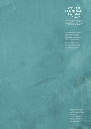 World Economic Forum
91–93 route de la Capite
CH-1223 Cologny/Geneva
Switzerland
Tel.: 	+41 (0) 22 869 1212
Fax: +41 (0) 22 786 2744
contact@weforum.org
www.weforum.org
The World Economic Forum,
committed to improving
the state of the world, is the
International Organization for
Public-Private Cooperation.
The Forum engages the
foremost political, business
and other leaders of society
to shape global, regional
and industry agendas.
 