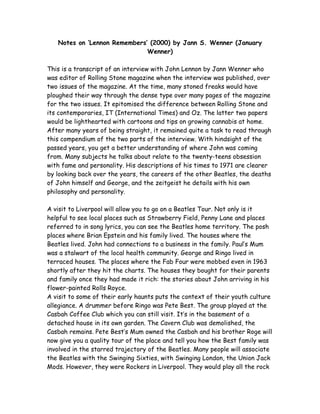 Notes on ‘Lennon Remembers’ (2000) by Jann S. Wenner (January
Wenner)
This is a transcript of an interview with John Lennon by Jann Wenner who
was editor of Rolling Stone magazine when the interview was published, over
two issues of the magazine. At the time, many stoned freaks would have
ploughed their way through the dense type over many pages of the magazine
for the two issues. It epitomised the difference between Rolling Stone and
its contemporaries, IT (International Times) and Oz. The latter two papers
would be lighthearted with cartoons and tips on growing cannabis at home.
After many years of being straight, it remained quite a task to read through
this compendium of the two parts of the interview. With hindsight of the
passed years, you get a better understanding of where John was coming
from. Many subjects he talks about relate to the twenty-teens obsession
with fame and personality. His descriptions of his times to 1971 are clearer
by looking back over the years, the careers of the other Beatles, the deaths
of John himself and George, and the zeitgeist he details with his own
philosophy and personality.
A visit to Liverpool will allow you to go on a Beatles Tour. Not only is it
helpful to see local places such as Strawberry Field, Penny Lane and places
referred to in song lyrics, you can see the Beatles home territory. The posh
places where Brian Epstein and his family lived. The houses where the
Beatles lived. John had connections to a business in the family. Paul’s Mum
was a stalwart of the local health community. George and Ringo lived in
terraced houses. The places where the Fab Four were mobbed even in 1963
shortly after they hit the charts. The houses they bought for their parents
and family once they had made it rich: the stories about John arriving in his
flower-painted Rolls Royce.
A visit to some of their early haunts puts the context of their youth culture
allegiance. A drummer before Ringo was Pete Best. The group played at the
Casbah Coffee Club which you can still visit. It’s in the basement of a
detached house in its own garden. The Cavern Club was demolished, the
Casbah remains. Pete Best’s Mum owned the Casbah and his brother Roge will
now give you a quality tour of the place and tell you how the Best family was
involved in the starred trajectory of the Beatles. Many people will associate
the Beatles with the Swinging Sixties, with Swinging London, the Union Jack
Mods. However, they were Rockers in Liverpool. They would play all the rock
 