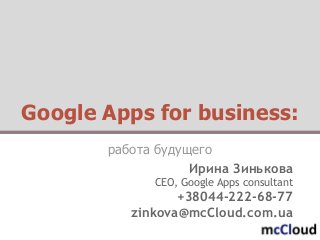 Google Apps for business:
работа будущего
Ирина Зинькова
CEO, Google Apps consultant
+38044-222-68-77
zinkova@mcCloud.com.ua
 