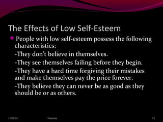 The Effects of Low Self-Esteem
People with low self-esteem possess the following
characteristics:
-They don’t believe in themselves.
-They see themselves failing before they begin.
-They have a hard time forgiving their mistakes
and make themselves pay the price forever.
-They believe they can never be as good as they
should be or as others.
11/02/16 12Namrata
 