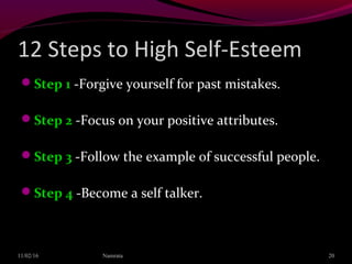 12 Steps to High Self-Esteem
Step 1 -Forgive yourself for past mistakes.
Step 2 -Focus on your positive attributes.
Step 3 -Follow the example of successful people.
Step 4 -Become a self talker.
11/02/16 20Namrata
 