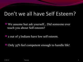 Don’t we all have Self Esteem?
We assume but ask yourself… Did someone ever
teach you about Self esteem?
2 out of 3 Indians have low self esteem.
Only 35% feel competent enough to handle life!
11/02/16 Namrata 9
 
